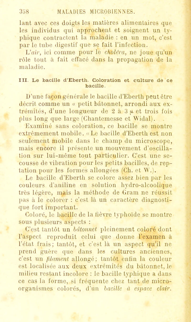 lant avec ces doigts les matières alimentaires que les individus qui approchent et soignent un ty- phique contractent lu maladie : en un mot, c'est par le tube digestif que se fait l'infection. L'air, ici comme pour le choléra, ne joue qu'un rôle tout à fait efl'acé dans la propagation de la maladie. III. Le bacille d'Eberth. Coloration et culture de ce bacille. D'une façon générale le bacille d'Eberth peut être décrit comme un « petit bâtonnet, arrondi aux ex- trémités, d'une longueur de 2 à 3 u. et trois fois plus long que largo (Ghantemesse et Widal). Examiné sans coloration, ce bacille se montre extrêmement mobile. (Le bacille d'Eberth est non seulement mobile dans le champ du microscope, mais encore il présente un mouvement d'oscilla- tion sur lui-même tout particulier. C'est une se- cousse de vibration pour les petits bacilles, de rep- tation pour les formes allongées (Ch. et \V.). Le bacille d'Eberth se colore assez bien par les couleurs d'aniline en solution hydro-alcoolique très légère, mais la méthode de Gram ne réussit pas à le colorer : c'est là un caractère diagnosti- que fort important. Coloré, le bacille de la lièvre typhoïde se montre sous plusieurs aspects : C'est tantôt un bâtonnet pleinement coloré dont l'aspect reproduit celui que donne l'examen à l'état frais; tantôt, et c'est là un aspect qu'il ne prend guère que dans les cultures anciennes, c'est un filament allongé; tantôt enUn la couleur est localisée aux deux extrémités du bâtonnet, le milieu restant incolore : le bacille typhique a dans ce cas la forme, si fréquente chez tant de micro- organismes colorés, d'un bacille à espace clair.