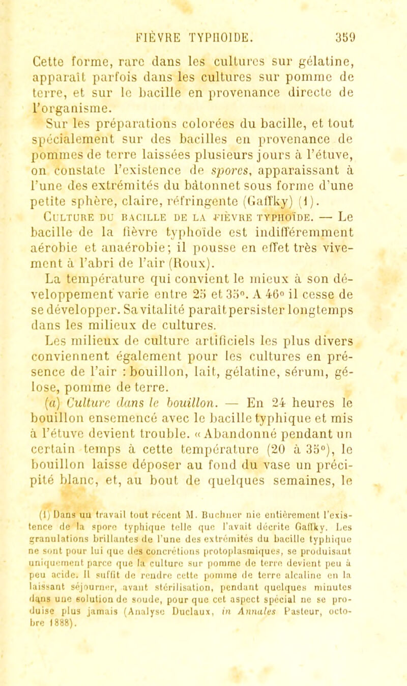 Cette forme, rare dans les culLui'cs sur gélatine, apparaît parfois dans les cultures sur pomme de terre, et sur le Ijacille en provenance directe de l'organisme. Sur les préparations colorées du bacille, et tout spécialement sur des bacilles en provenance de pommes de terre laissées plusieurs jours à l'étuve, on constate l'existence de spores, apparaissant à l'une des extrémités du bâtonnet sous forme d'une petite sphère, claire, réfringente (GafTky) (d). Culture du bacille de la 4'ièvre typhoïde. — Le bacille de la lièvre tj'phoïde est indifféremment aérobie et anaérobie; il pousse en effet très vive- ment à l'abri de l'air (Roux). La température qui convient le mieux à son dé- veloppement varie entre 2'6 et 3.o. A 46° il cesse de se développer. Sa vitalité paraîtpersister longtemps dans les milieux de cultures. Les milieux de culture artificiels les plus divers conviennent également pour les cultures en pré- sence de l'air : bouillon, lait, gélatine, sérum, gé- lose, pomme de terre. (a) Culture dans le bouillon. — En 24 heures le bouillon ensemencé avec le bacille typhique et mis à l'étuve devient trouble. «Abandonné pendant un certain temps à cette température (20 à Sb), le bouillon laisse déposer au fond du vase un préci- pité blanc, et, au bout de quelques semaines, le (1) Dans uu traviiil tout récent M. Bucluier nie eiitièrenicnt l'exis- tence (le la sporo typhique telle que l'avait décrite Gad'ky. Les granulations brillantes de l'une des extrémités du bacille typhique ne sont pour lui (juc des concrétions proloplasmiques, se produisant uni(|u<'ment parce que la culture .sur pomme de terre devient peu i peu acide. Il suflit de rendre cette pomme de terre alcaline en la laissant séjourner, avant stérilisation, pendant quelques niiuutcs d(ins une solution de soude, pour que cet aspect spécial ne se pro- duise plus jamais (Analyse Duclaux, in Annales Pasteur, octo- bre 1888).