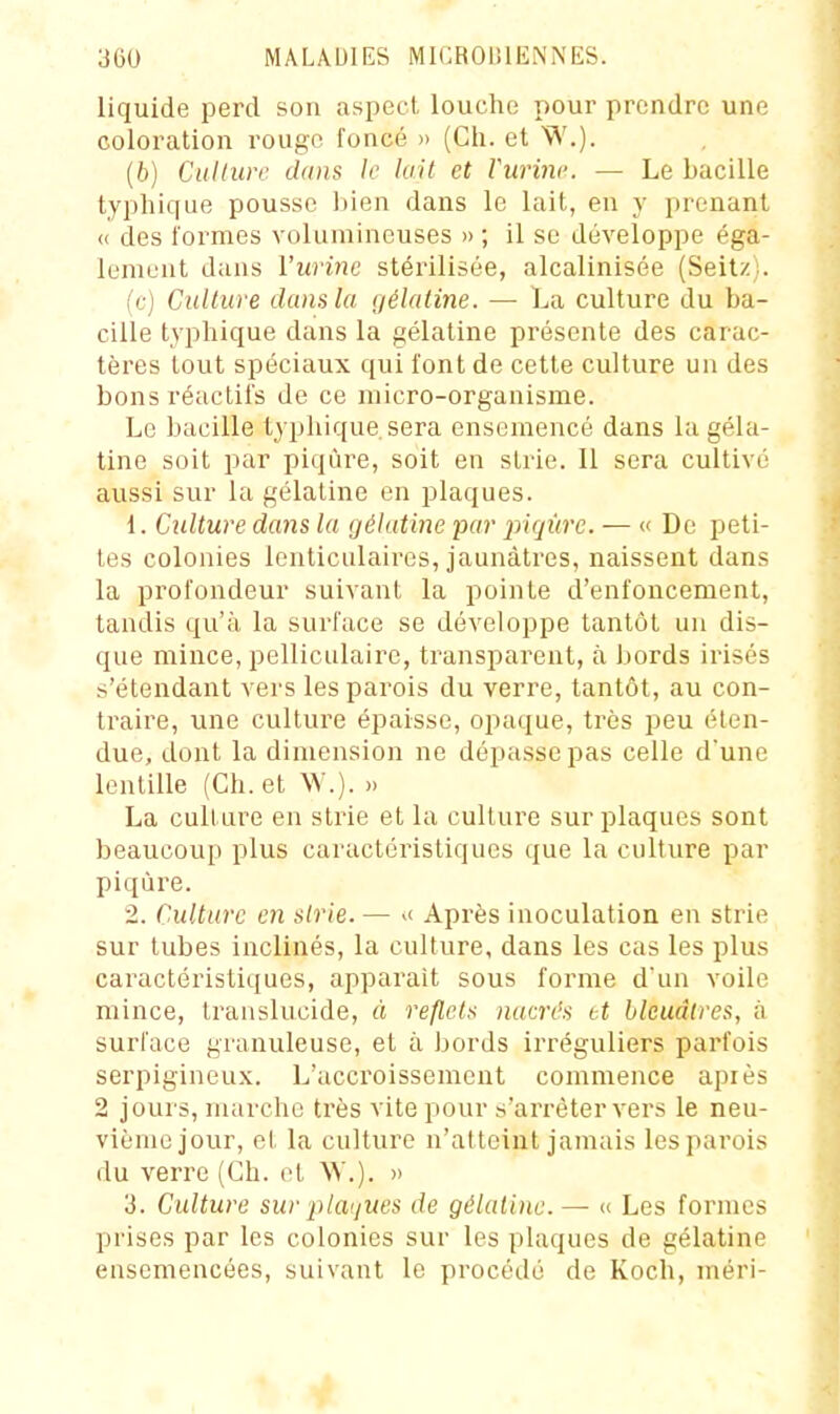 liquide perd son aspect, louche pour prendre une coloration rougo foncé » (Ch. et W.). (6) Culture dans le lait et Vurine. — Le bacille typhique pousse l)ien dans le lait, en y prenant « des formes volumineuses » ; il se développe éga- lement dans l'urine stérilisée, alcalinisée (Seitzi. (c) Culture dans la gélatine. — La culture du ba- cille typhique dans la gélatine présente des carac- tères tout spéciaux qui font de cette culture un des bons réactifs de ce micro-organisme. Le bacille typhique. sera ensemencé dans la géla- tine soit par piqûre, soit en strie. Il sera cultivé aussi sur la gélatine en plaques. 1. Cidture dans la gélatine par piqûre. — « De peti- tes colonies lenticulaires, jaunâtres, naissent dans la profondeur suivant la pointe d'enfoncement, tandis qu'à la surface se développe tantôt un dis- que mince, pelliculaire, transparent, à bords irisés s'étendant vers les parois du verre, tantôt, au con- traire, une culture épaisse, opaque, très peu éten- due, dont la dimension ne dépasse pas celle d'une lentille (Ch. et W.). » La culture en strie et la culture sur plaques sont beaucoup plus caractéristiques que la culture par piqûre. 2. Culture en strie. — >< Après inoculation en strie sur tubes inclinés, la culture, dans les cas les plus caractéristiques, apparaît sous forme d'un voile mince, translucide, à reflets nacrés et bleuâtres, à surface granuleuse, et à bords irréguliers parfois serpigineu.x. L'accroissement commence api es 2 jours, marche très vite pour s'arrêter vers le neu- vième jour, et la culture n'atteint jamais les parois du verre (Ch. et ^V.). » 3. Culture sur jUa'jUes de gélatine. — « Les formes prises par les colonies sur les plaques de gélatine ensemencées, suivant le procédé de Koch, méri-