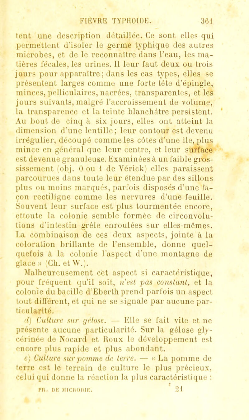 lent une description détaillée. Ce sont elles qui permettent d'isoler le germe typhique des autres microbes, et de le reconnaître dans l'eau, les ma- tières fécales, les urines. 11 leur faut deux ou trois jours pour apparaître ; dans les cas types, elles se présentent larges comme une forte tète d'épingle, minces, pelliculaires, nacrées, transparentes, et les jours suivants, malgré l'accroissement de volume, la transparence et la teinte blanchâtre persistent. Au bout de cinq à six jours, elles ont atteint la dimension d'une lentille; leur contour est devenu irrégulier, découpé comme les côtes d'une lie, plus mince en général que leur centre, et leur surface est devenue granuleuse. Examinées à un faible gros- sissement (obj. 0 ou 1 de Vérick) elles paraissent parcourues dans toute leur étendue par des sillons plus ou moins marqués, parfois disposés d'une fa- çon rectiligne comme les nervures d'une feuille. Souvent leur surface est plus tourmentée encore, ettoute la colonie semble formée de circonvolu- tions d'intestin grêle enroulées sur elles-mêmes. La combinaison de ces deux aspects, jointe à la coloration brillante de l'ensemble, donne quel- (juefois à la colonie l'aspect d'une montagne de glace» (Ch. et W.). Malheureusement cet aspect si caractéristique, pour fréquent qu'il soit, nrnl pas constant, et la colonie du bacille d'Eberth prend parfois un aspect tout différent, et qui ne se signale par aucune par- ticularité. il) Culture sur (jf'.lose. — Elle se fait vite et ne présente aucune particularité. Sur la gélose gly- cérinée de Nocard et lAoux le développement est encore plus rapide et plus abondant. e) Culture sur pomme de terre. — « La pomme de terre est le terrain de culture le plus précieux, celui qui donne la réaction la plus caractéristique : PU. I)K AMCHOIlli:. 21