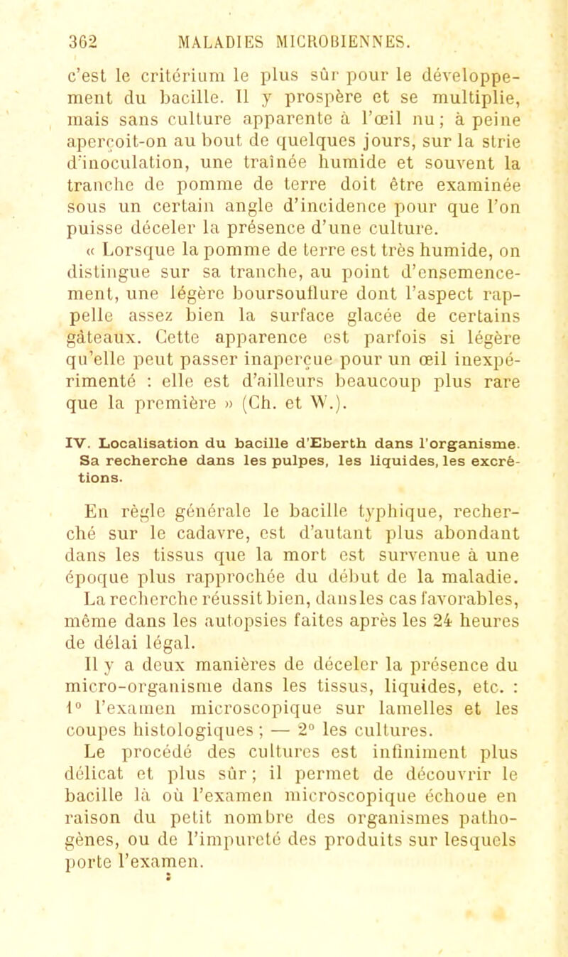 c'est le critcriiim le plus sûr pour le développe- ment du bacille. 11 y prospère et se multiplie, mais sans culture apparente à l'œil nu; à peine aperçoit-on au bout de quelques jours, sur la strie d'inoculation, une traînée humide et souvent la tranche de pomme de terre doit être examinée sous un certain angle d'incidence pour que l'on puisse déceler la présence d'une culture. « Lorsque la pomme de terre est très humide, on distingue sur sa tranche, au point d'ensemence- ment, une légère boursouflure dont l'aspect rap- pelle assez bien la surface glacée de certains gâteaux. Cette apparence est parfois si légère qu'elle peut passer inaperçue pour un œil inexpé- rimenté : elle est d'ailleurs beaucoup plus rare que la première » (Ch. et W'.). IV. Localisation du bacille d'Eberth dans l'organisme. Sa recherche dans les pulpes, les liquides, les excré- tions. En règle générale le bacille typhique, recher- ché sur le cadavre, est d'autant plus abondant dans les tissus que la mort est survenue à une époque plus rapprochée du début de la maladie. La recherche réussit bien, dans les cas favorables, même dans les autopsies faites après les 24 heures de délai légal. Il y a deux manières de déceler la présence du micro-organisme dans les tissus, liquides, etc. : i l'exainen microscopique sur lamelles et les coupes histologiques ; — 2° les cultures. Le procédé des cultures est infiniment plus délicat et plus sûr; il permet de découvrir le bacille là où l'examen microscopique échoue en raison du petit nombre des organismes patho- gènes, ou de l'impureté des produits sur lesquels porte l'examen.