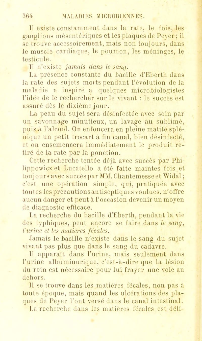 Il existe conslcamment dans la rate, le foie, les ganglions mésenlériques et les plaques de Peyer ; il se trouve accessoirement, mais non toujours, dans le muscle cardiaque, le poumon, les méninges, le testicule. 11 n'existe jamais dans le sang. La présence constante du bacille d'Eberth dans la rate des sujets morts pendant l'évolution de la maladie a inspiré à quelques microbiologistes l'idée de le rechercher sur le vivant : le succès est assuré dès le dixième jour. La peau du sujet sera désinfectée avec soin par un savonnage minutieux, un lavage au sublimé, puis à l'alcool. On enfoncera en pleine matité splé- nique un petit trocart à fin canal, bien désinfecté, et on ensemencera immédiatement le produit re- tiré de la rate par la ponction. Cette recherche tentée déjà avec succès par Phi- lippowicz et Lucatello a été faite maintes fois et toujours avec succès par MM. Chantemesseet Widal ; c'est une opération simple, qui, pratiquée avec toutes les précautions antiseptiques voulues, n'offre aucun danger et peut à l'occasion devenir un moyen de diagnostic efficace. La recherche du bacille d'Eberth, pendant la vie des typliiques, peut encore se faire dans le sang, l'urine et les inaltérés fécales. Jamais le bacille n'existe dans le sang du sujet vivant pas plus que dans le sang du cadavre. Il apparaît dans l'urine, mais seulement dans l'urine albuminurique, c'est-à-dire que la lésion du rein est nécessaire pour lui frayer une voie au dehors. Il se trouve dans les matières fécales, non pas à toute époque, mais quand les ulcérations des pla- ques de Peyer l'ont versé dans le canal intestinal. La recherche dans les matières fécales est déli-