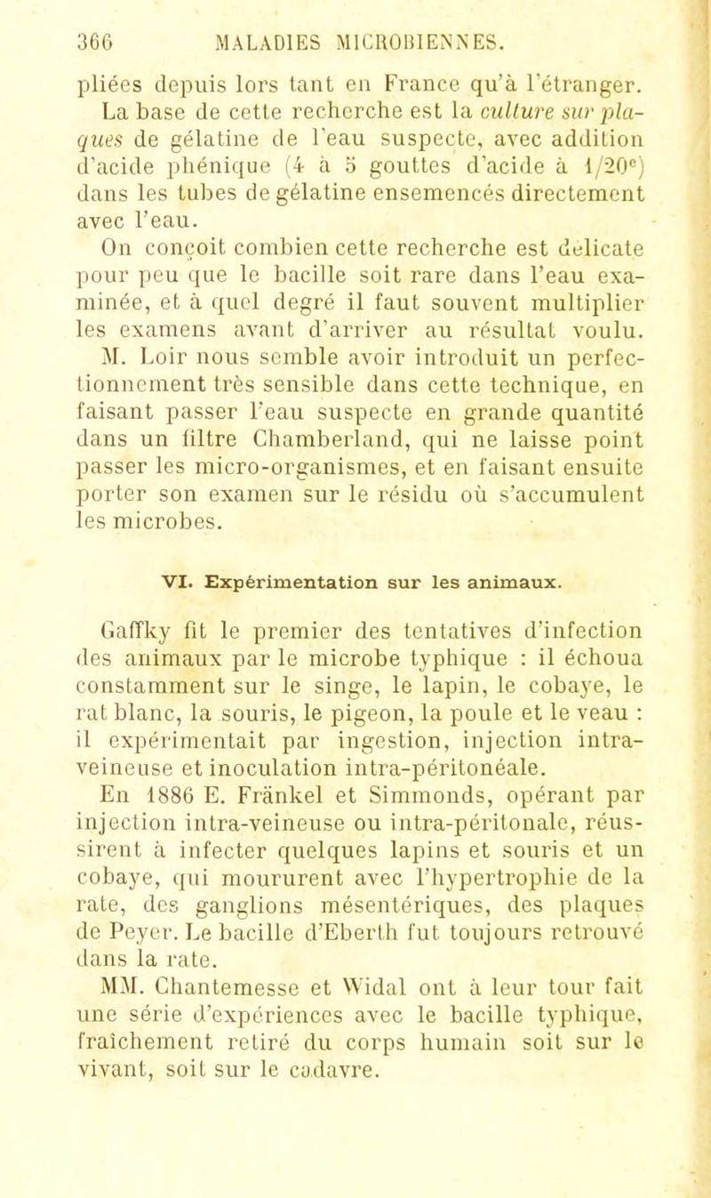pliées depuis lors tant en France qu'à l'étranger. La base de cette recherche est la culture sw pla- ques de gélatine de l'eau suspecte, avec addition d'acide phénique (4 à o gouttes d'acide à 1/20) dans les tubes de gélatine ensemencés directement avec l'eau. On conçoit combien cette recherche est délicate pour peu que le bacille soit rare dans l'eau exa- minée, et à quel degré il faut souvent multiplier les examens avant d'arriver au résultat voulu. M. Loir nous semble avoir introduit un perfec- tionnement très sensible dans cette technique, en faisant passer l'eau suspecte en grande quantité dans un filtre Chamberland, qui ne laisse point passer les micro-organismes, et en faisant ensuite porter son examen sur le résidu où s'accumulent les microbes. VI. Expérimentation sur les animaux. Gaffky fit le premier des tentatives d'infection des animaux par le microbe typhique : il échoua constamment sur le singe, le lapin, le cobaye, le rat blanc, la souris, le pigeon, la poule et le veau : il expérimentait par ingestion, injection intra- veineuse et inoculation intra-péritonéale. En 1886 E. Frânkel et Simmonds, opérant par injection intra-veineuse ou intra-péritonale, réus- sirent à infecter quelques lapins et souris et un cobaye, qui moururent avec l'hypertrophie de la rate, des ganglions mésentériques, des plaques de Peyer. Le bacille d'Eberth fut toujours retrouvé dans la rate. MM. Chantemesse et Widal ont à leur tour fait une série d'expériences avec le bacille typhique, fraîchement retiré du corps humain soit sur le vivant, soit sur le cudavre.