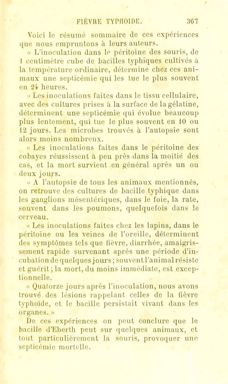 Voici le résumé somiiuiire de ces expériences que nous empruntons à leurs auteurs. Il L'inoculation dans le péritoine des souris, de 1 centimètre cube de bacilles typhiques cultivés à la température ordinaire, détermine chez ces ani- maux une septicémie qui les tue le plus souvent en 24 heures.  Les inoculations faites dans le tissu cellulaire, avec des cultures prises à la surface de la gélatine, déterminent une septicémie qui évolue beaucoup plus lentement, qui tue le plus souvent en 10 ou 12 jours. Les microbes trouvés à l'autopsie sont alors moins nombreux. « Les inoculations faites dans le péritoine des cobayes réussissent à peu près dans la moitié des cas, et la mort survient en général après un ou deux jours. « A l'autopsie de tous les animaux mentionnés, on retrouve des cultures de bacille typhique dans les ganglions raésentériques, dans le foie, la rate, souvent dans les poumons, quelquefois dans le cerveau. << Les inoculations faites chez les lapins, dans le péritoine ou les veines de l'oreille, déterminent des symptômes tels que fièvre, diarrhée, amaigris- sement rapide survenant après une période d'in- cubation de quelques jours ; souventl'animal résiste et guérit;la mort, du moins immédiate, est excep- tionnelle. '< Quatorze jours après l'inoculation, nous avons trouvé des lésions rappelant celles de la fièvre typhoïde, et le bacille persistait vivant dans les organes. » De ces expériences on j)eut conclure que le bacille d'Eberth peut sur quelques animaux, et tout particulièrement la souris, provoquer une septicémie mortelle.