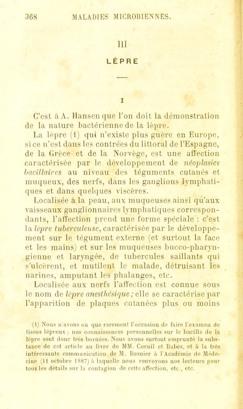 111 LÈPRE I C'est à A. Hansen que l'on doit la démonstration de la nature bactérienne de la lèpre. La lèpre (1) qui n'existe plus guère en Europe, si ce n'est dans les contrées du littoral de l'Espagne, de la Grèce et de la Norvège, est une affection caractérisée par le développement de nèoplasies bacillaires au niveau des téguments cutanés et muqueux, des nerfs, dans les ganglions lymphati- ques et dans quelques viscères. Localisée a la peau, aux muqueuses ainsi qu'aux vaisseaux ganglionnaires lymphatiques correspon- dants, l'affection prend une forme spéciale : c'est la lèpre tuberculeuse, caractérisée par le développe- ment sur le tégument externe (et surtout la face et les mains) et sur les muqueuses biicco-pharyn- gienne et laryngée, de tubercules saillants qui s'ulcèrent, et mutilent le malade, détruisant les narines, ampulant les phalanges, etc. Localisée aux nerfs l'affeclion est connue sous le nom de lèpre aneslhésique ; elle se caractérise par l'apparition de plaques cutanées plus ou moins (I) Nous n'avons eu que rarement l'oecasioa de faire l'examen de tissus lépreux ; nos connaissances personnelles sur le bacille de la lèpre sont donc très bornées. Nous avons surtout emprunté la subs- tance de c<:l article au livre de MM. Cornil et Babès, et à la très intéressante communication de M. Besnier à l'Académie de Méde- cine (11 octobre IS87) à laquelle nous renvoyons nos lecteurs ponr tous les détails sur la contagion de cette afl'ection, etc., etc.