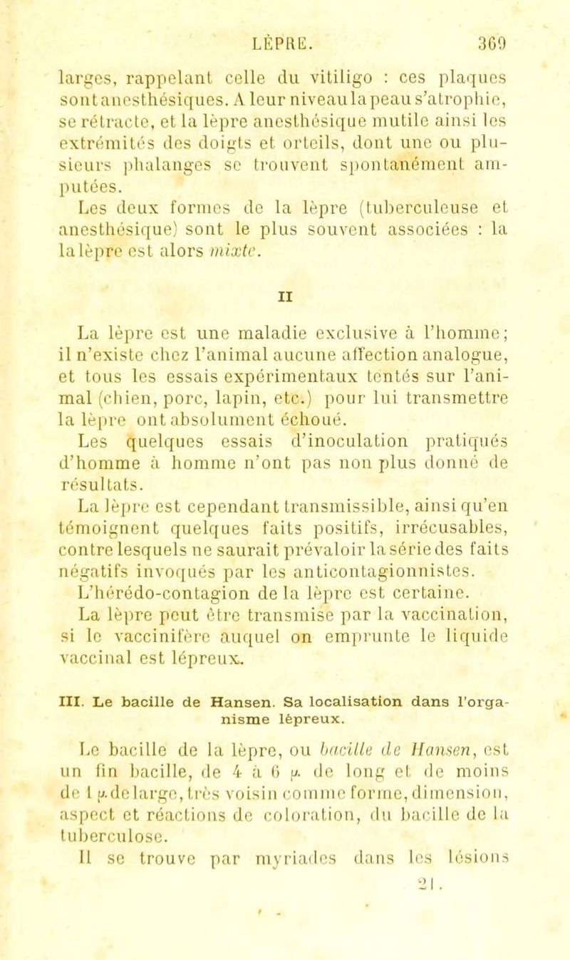 larges, rappelant colle du vitiligo : ces plaques sontauesthésiques. Aleur niveau la peau s'atrophie, se rétracte, et la lèpre aneslhésique mutile ainsi les extrémités des doigts et orteils, dont une ou plu- sieurs ])halanges se trouvent spontanément am- putées. Les deux fornu^s de la lèpre (tuberculeuse et anesthésique) sont le plus souvent associées : la la lèpre est alors mixte. II La lèpre est une maladie exclusive à l'iiomme; il n'existe chez l'animal aucune aflfection analogue, et tous les essais expérimentaux tentés sur l'ani- mal (chien, porc, lapin, etc.) pour lui transmettre la lèpre ont absolument échoué. Les quelques essais d'inoculation pratiqués d'homme à homme n'ont pas non plus donné de résultats. La lèpre est cependant transmissible, ainsi qu'en témoignent quelques laits positifs, irrécusables, contre lesquels ne saurait prévaloir la série des faits négatifs invof[ués par les anticontagionnistes. L'hérédo-contagion delà lèpre est certaine. La lèpre peut être transmise par la vaccination, si le vaccinifère auquel on emprunte le liquide vaccinal est lépreux^ III. Le bacille de Hansen. Sa localisation dans l'orga- nisme lépreux. Le bacille de la lèpre, ou bacille de Hansen, est un fin bacille, de 4 à 6 |/. de long et de moins de 1 p.delargc, très voisin comme forme, dimensiou, aspect et réactions de coloi'ution, du l)arille de la tuberculose. Il se trouve par myriades dans les lésions 21.