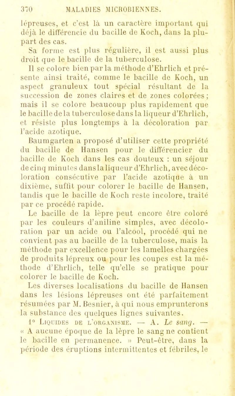 lépreuses, et c'est là un caractère important qui déjà le différencie du bacille de Koch, dans la plu- part des cas. Sa forme est plus régulière, il est aussi plus droit que le bacille de la tuberculose. 11 se colore bien par la méthode d'Ehrlich et pré- sente ainsi traité, comme le bacille de Koch, un aspect granuleux tout spécial résultant de la succession de zones claires et de zones colorées ; mais il se colore beaucoup plus rapidement que le bacille de la tuberculose dans la liqueur d'Ehrlich, et résiste plus longtemps à la décoloration par l'acide azotique. Baumgarten a proposé d'utiliser celte propriété du bacille de Hansen pour le difTérencier du bacille de Koch dans les cas douteux : un séjour de cinq minutes danslaliqueur d'Ehrlich, avecdéco- loration consécutive par l'acide azoticiue à un dixième, suffit pour colorer le bacille de Hansen, tandis (jue le bacille de Koch i-esle incolore, traité par ce procédé rapide. Le bacille de la lèpre peut encore être coloré par les couleurs d'aniline simples, avec décolo- ration par un acide ou l'alcool, procédé qui ne convient pas au bacille de la tuberculose, mais la méthode par excellence pour les lamelles chargées de produits lépreux ou pour les coupes est la mé- thode d'Ehrlich, telle qu'elle se pratique pour colorer le bacille de Koch. Les diverses localisations du bacille de Hansen dans les lésions lépreuses ont été parfaitement résumées par M. Besnier, à qui nous emprunterons la substance des quelques lignes suivantes. 1° Liquides de l'organisme. — A. Le sang. — « A aucune épo(|ue de la lèpre le sang ne contient le bacille en permanence. » Peut-être, dans la période des éruptions intermittentes et fébriles, le