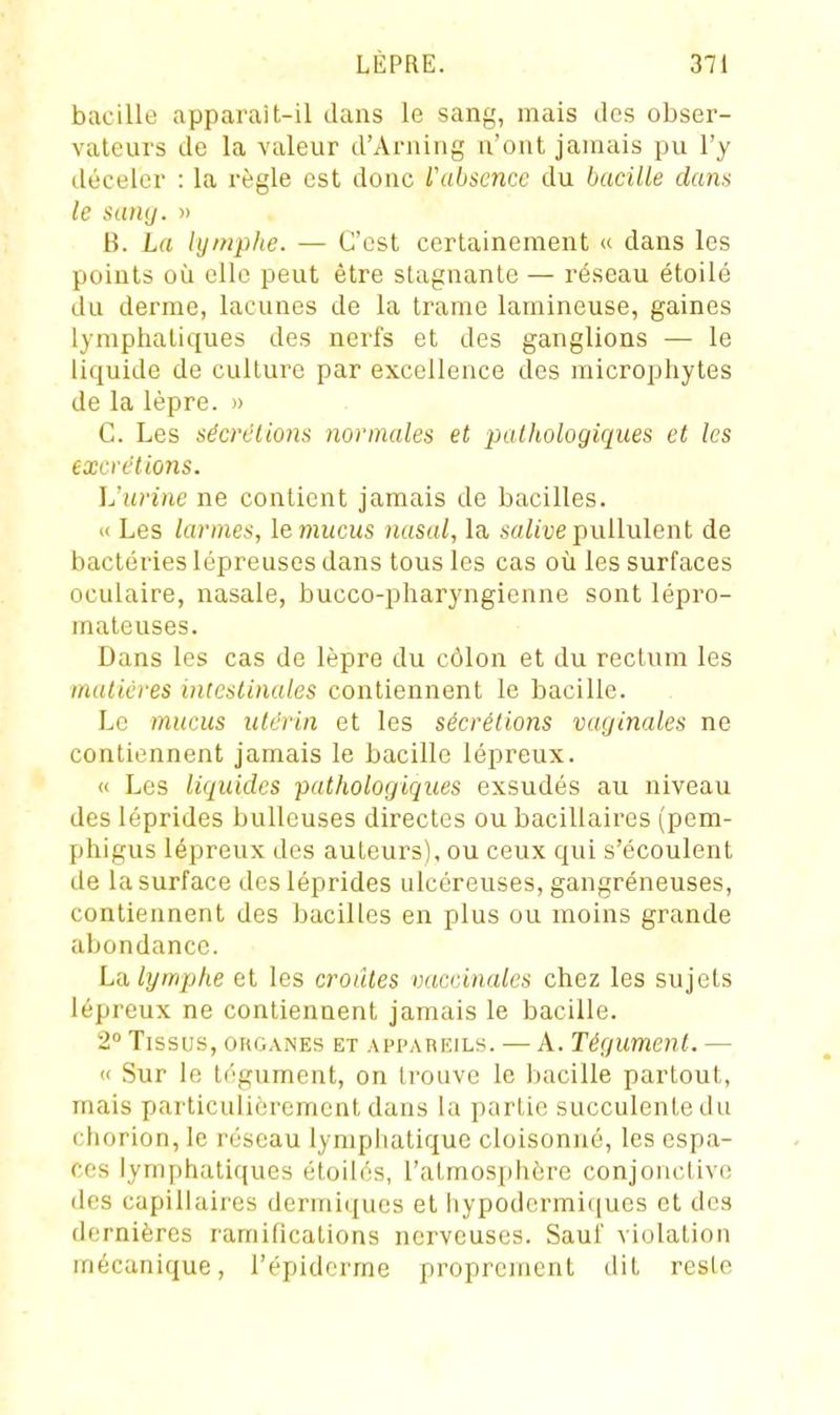 bacille apparait-il dans le sang, mais des obser- vateurs de la valeur d'Arning n'ont jamais pu l'y déceler : la règle est donc rabscnce du bacille dans le satuj. » B. La lymphe. — C'est certainement « dans les points où elle peut être stagnante — réseau étoilé du derme, lacunes de la trame lamineuse, gaines lymphatiques des nerfs et des ganglions — le liquide de culture par excellence des microphytes de la lèpre. » C. Les sécrélions normales et pathologiques et les excrétions. L'urine ne contient jamais de bacilles. » Les larmes, lemucus nasal, la Aw/ivepullulent de bactéi'ies lépreuses dans tous les cas où les surfaces oculaire, nasale, bucco-pharyngienne sont lépro- maleuses. Dans les cas de lèpre du côlon et du rectum les mulicres intestinales contiennent le bacille. Le mucus utérin et les sécrétions vaginales ne contiennent jamais le bacille lépreux. « Les liquides pathologiques exsudés au niveau des léprides buUeuses directes ou bacillaires (pem- phigus lépreux des auteurs), ou ceux qui s'écoulent de la surface des léprides ulcéreuses, gangréneuses, contiennent des bacilles en plus ou moins grande abondance. L'A lymphe et les croates vaccinales chez les sujets lépreux ne contiennent jamais le bacille. 2 Tissus, oiiGANEs ET APPAREILS. — A. Tégumcnl. — « Sur le tégument, on trouve le bacille partout, mais particulièrement dans la partie succulente du chorion, le réseau lymphatique cloisonné, les espa- ces lymphatiques étoiles, l'atmosjjhère conjonctive des capillaires dermi({ucs et hypodermi(|ues et des dernières ramifications nerveuses. Sauf violation mécanique, l'épidcrme proprement dit reste