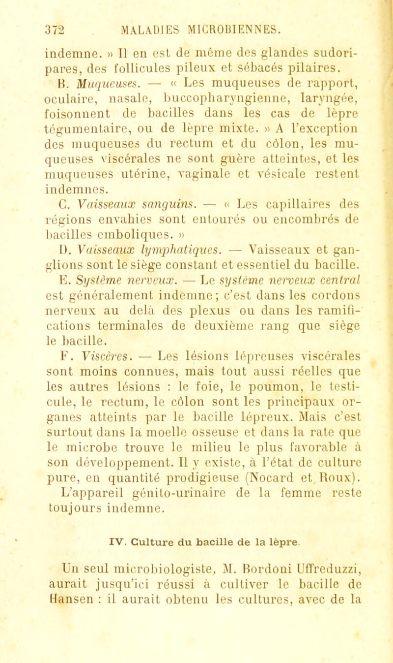 indemne. » Il en csL de nième dos glandes sudori- pares, des follicules pileux et sébacés pilaires. B. Muqueuses. — « Les muqueuses de rapport, oculaire, nasale, Iniccopharyngienne, laryngée, foisonnent de bacilles dans les cas de lèpre Icgumentaire, ou de lèpre mixte. » A l'exception des muqueuses du rectum et du côlon, les mu- queuses viscérales ne sont guère atteintes, et les muqueuses utérine, vaginale et vésicale restent indemnes. C. Vaisseaux sanguins. — « Les capillaires des régions envahies sont entourés ou encombrés de l)acilles emboliques. » I). Vaisseaux lympJiatiques. — Vaisseaux et gan- glions sont le siège constant et essentiel du bacille. E. Système nerveux. — Le système nerveux central est généralement indemne; c'est dans les cordons nerveux au delà des plexus ou dans les ramifi- cations terminales de deuxième rang que siège le bacille. F. Viscères. — Les lésions lépreuses viscérales sont moins connues, mais tout aussi réelles que les autres lésions : le foie, le poumon, le testi- cule, le rectum, le côlon sont les principaux or- ganes atteints par le bacille lépreux. Mais c'est surtout dans la: moelle osseuse et dans la rate que le microbe trouve le milieu le plus favorable à son développement. Il y existe, à l'état de culture pure, en quantité prodigieuse (Nocard et. Roux). L'appareil génito-urinaire de la femme reste toujours indemne. IV. Culture du bacille de la lèpre. Un seul microbiologiste, M. Bordoni Uffreduzzi, aurait jusqu'ici réussi à cultiver le bacille de Hansen : il aurait obtenu les cultures, avec de la