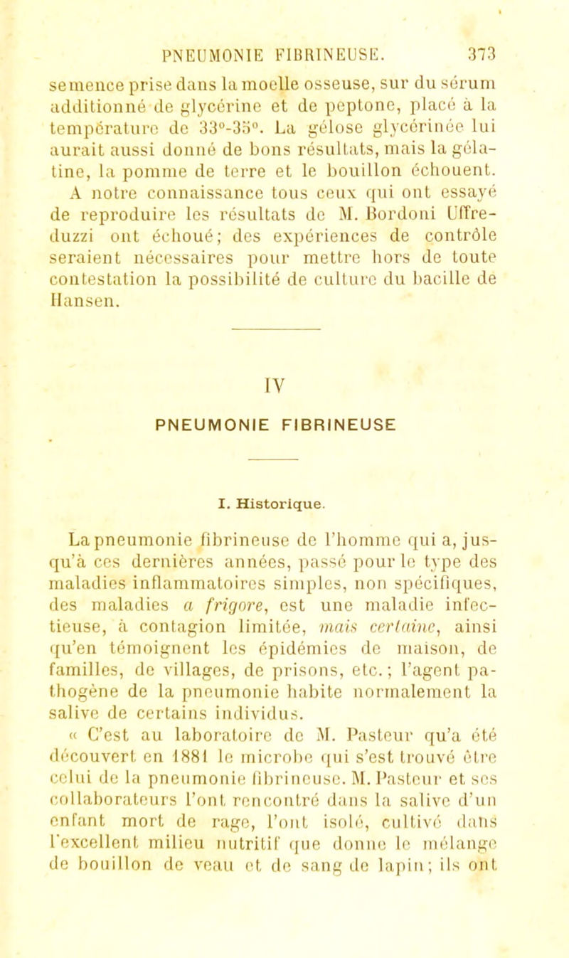 semence prise dans la moelle osseuse, sur du sérum additionné de glycérine et de peptone, placé à la température de 33°-3n. La gélose glycériiiée lui aurait aussi donné de bons résultats, mais la géla- tine, la pomme de terre et le bouillon échouent. A notre connaissance tous ceux qui ont essayé de reproduire les résultats de M. Bordoni Uffre- duzzi ont échoué; des expériences de contrôle seraient nécessaires pour mettre hors de toute contestation la possibilité de culture du bacille de Hansen. IV PNEUMONIE FIBRINEUSE I. Historique. La pneumonie fibrineuse de l'homme qui a, jus- qu'à CCS dernières années, passé pour le type des maladies inflammatoires simples, non spécifiques, des maladies a frigm^e, est une maladie infec- tieuse, à contagion limitée, mais certaine, ainsi qu'en témoignent les épidémies de maison, de familles, de villages, de prisons, etc.; l'agent pa- thogène de la pneumonie habite normalement la salive de certains individus. « C'est au laboratoire de M. Pasteur qu'a été découvert en 1881 le microbe qui s'est trouvé être celui de la pneumonie fibrineuse. M. Pasteur et ses collaborateurs l'ont rencontré dans la salive d'un enfant mort de rage, l'ont isolé, cultivé dans l'excellent milieu nutritif que donne le inélang(; de bouillon de veau et de sang de lapin; ils ont