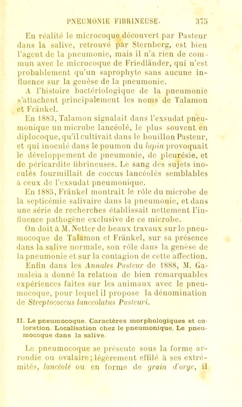 En réalité le microcoque découvert par Pasteur dans la salive, retrouvé par Sternberg, est bien l'agent de la pneumonie, mais il n'a rien de com- mun avec le microcoque de Friedliinder, qui n'est probablement qu'un saprophyte sans aucune in- fluence sur la genèse de la pneumonie. A l'histoire bactériologique de la pneumonie s'attachent principalement les noms de ïalamon et Fninkel. En 1883, Talamon signalait dans l'exsudat pneu- monique un microbe lancéolé, le plus souvent en diplocoque, qu'il cultivait dans le bouillon Pasteur, et qui inoculé dans le poumon du lapin provoquait le développement de pneumonie, de pleurésie, et de péricardite tîbrineuses. Le sang des sujets ino- culés fourmillait de coccus lancéolés semblables à ceux de l'exsudat pneumonique. En 1883, Frânkel montrait le rôle du microbe de la septicémie salivaire dans la pneumonie, et dans une série de recherches établissait nettement l'in- lluence pathogène exclusive de ce microbe. On doit à M. Netter de beaux travaux sur le pneu- mocoque de Talamon e( Friinkel, sur sa présence dans la salive normale, son rôle dans la genèse de la pneumonie et sur la contagion de cette affection. Enfin dans les Annales Pu sieur de 1888, M. Ga- maleia a donné la relation de bien remarquables expériences faites sur les animaux avec le pneu- mocoque, pour lequel il propose la dénomination de Streptococcus lanceolatus Pasleiiri. II. Le pneumocoque. Caractères morphologiques et co- loration. Localisation chez le pneumonique, Le pneu- mocoque clans la salive. Le pneumocoque se présente sous la forme ar- rondie ou ovalaire ; légèrement effilé à ses extré- mités, lancéolé ou en forme de grain d'uryv, il «
