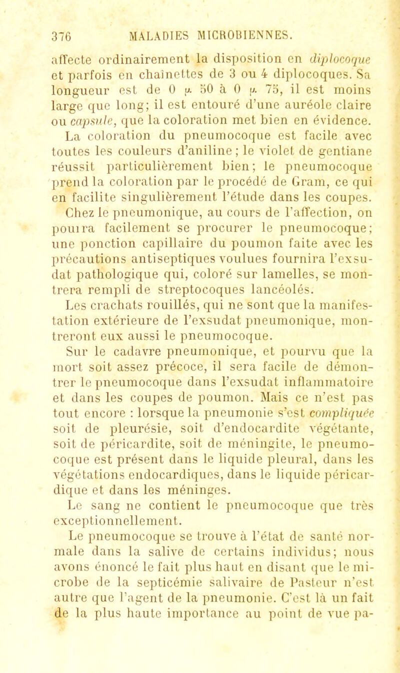 affecte ordinairement la disposition en diplocoque et parfois en chaineltes de 3 ou 4 diplocoques. Sa longueur est de 0 u. 50 à 0 fj. 7o, il est moins large que long; il est entouré d'une auréole claire ou capsule, que la coloration met bien en évidence. La coloration du pneumocoque est facile avec toutes les couleurs d'aniline ; le violet de gentiane réussit particulièrement bien; le pneumocoque prend la coloration par le procédé de Gram, ce qui en facilite singulièrement l'étude dans les coupes. Chez le pncumonique, au cours de l'alTection, on pouira facilement se procurer le pneumocoque; une ponction capillaire du poumon faite avec les précautions antiseptiques voulues fournira l'exsu- dat pathologique qui, coloré sur lamelles, se mon- trera rempli de streptocoques lancéolés. Les crachats rouillés, qui ne sont que la manifes- tation extérieure de l'exsudat pneumonique, mon- treront eux aussi le pneumocoque. Sur le cadavre pneumonique, et j^ourvu que la mort soit assez précoce, il sera facile de démon- trer le pneumocoque dans l'exsudat inflammatoire et dans les coupes de poumon. Mais ce n'est pas tout encore : lorsque la pneumonie s'est compliquée soit de pleurésie, soit d'endocardite végétante, soit de péricardite, soit de méningite, le pneumo- coque est présent dans le liquide pleural, dans les végétations endocardiques, dans le liquide péricai'- dique et dans les méninges. Le sang ne contient le pneumocoque que très exceptionnellement. Le pneumocoque se trouve à l'état de santé nor- male dans la salive de certains individus; nous avons énoncé le fait plus haut en disant que le mi- crobe de la septicémie salivaire de Pasteur n'est autre que l'agent de la pneumonie. C'est là un fait de la plus haute importance au point de vue pa-