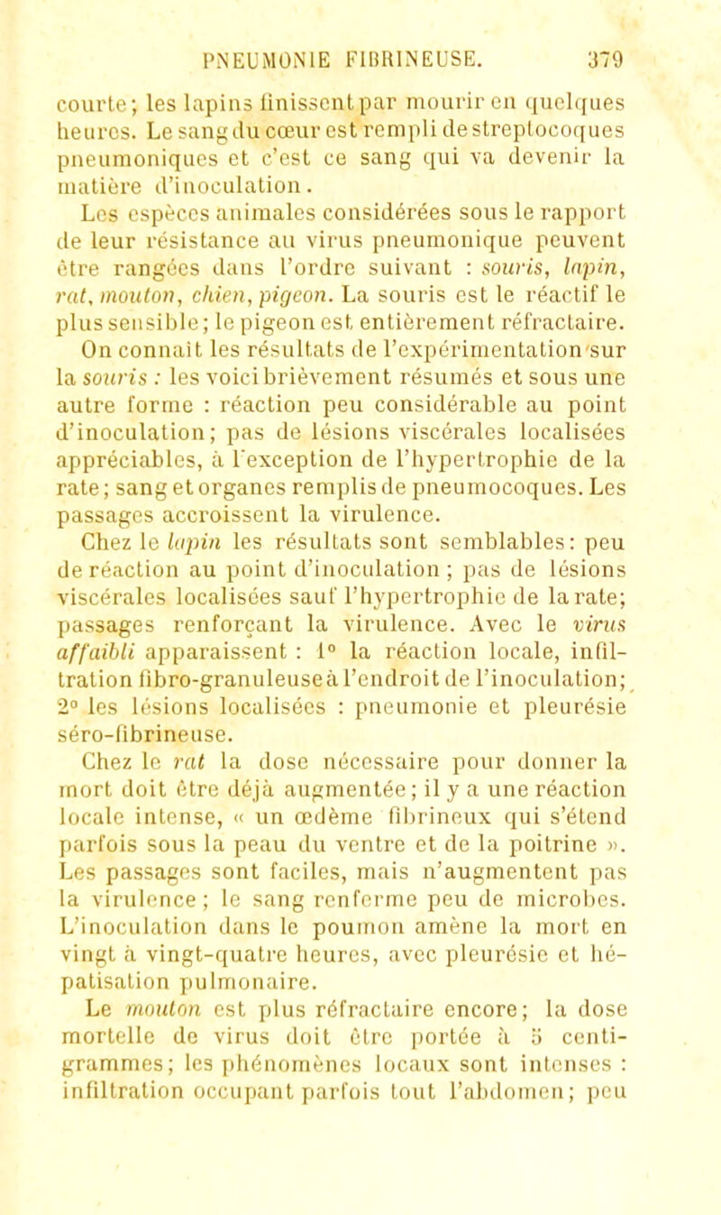 courte; les lapins finissent par mourir en quelques iieurcs. Le sang du cœur est rempli de streptocoques pneumoniqucs et c'est ce sang qui va devenir la matière d'inoculation. Les espèces animales considérées sous le rapport de leur résistance au virus pneumoniqiie peuvent être rangées dans l'ordre suivant : souris, lapin, rat, mouton, chien, pigeon. La souris est le réactif le plus sensiljle; le pigeon est entièrement réfractaire. On connaît les résultats de l'expérimentation sur la souris : les voici brièvement résumés et sous une autre forme : réaction peu considérable au point d'inoculation; pas de lésions viscérales localisées appréciables, à l'exception de l'hypertrophie de la rate; sang et organes remplis de pneumocoques. Les passages accroissent la virulence. Chez le Urpin les résultats sont semblables: peu de réaction au point d'inoculation ; pas de lésions viscérales localisées sauf l'hypertrophie de la rate; passages renforçant la virulence. Avec le virus affaibli apparaissent : 1° la réaction locale, infil- tration fibro-granuleuseà l'endroit de l'inoculation; 2° les lésions localisées : pneumonie et pleurésie séro-ftbrineuse. Chez le rat la dose nécessaire pour donner la mort doit être déjà augmentée ; il y a une réaction locale intense, « un œdème fibrineux qui s'étend parfois sous la peau du ventre et de la poitrine ». Les passages sont faciles, mais n'augmentent pas la virulr-nce; le sang renferme peu de microbes. L'inoculation dans le poumon amène la mort en vingt a. vingt-quatre heures, avec pleurésie et hé- patisation pulmonaire. Le mouton est plus réfractaire encore; la dose mortelle de virus doit être portée à b centi- grammes; les phénomènes locaux sont intenses : infiltration occupant parfois tout l'abdomen; peu