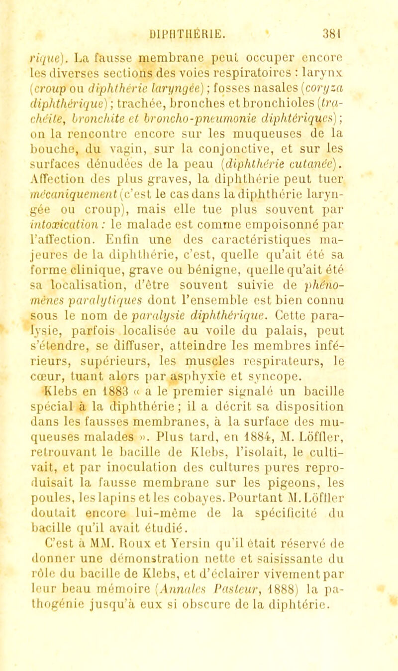 rique). La fausse membrane peuL occuper encore les diverses sections des voies respiratoires : larynx [croup on (.liphthéric laryngée) ; fosses nasales [conjza diphthérique) ; trachée, bronches et bronchioles {Ira- chdile, bronchite et broncho-pneumonie diphtériques) ; on la rencontre encore sur les muqueuses de la bouche, du vagin, sur la conjonctive, et sur les surfaces dénudées de la peau {diphlhérie cutanée). Affection des plus graves, la diphthérie peut tuer mécaniquement [c le cas dans la diphthérie laryn- gée ou croup), mais elle lue plus souvent par intoxication : le malade est comme empoisonné par l'alTection. Enfin une des caractéristiques ma- jeures de la diphthérie, c'est, quelle qu'ait été sa forme clinique, grave ou bénigne, quelle qu'ait été sa localisation, d'être souvent suivie de phéno- mènes paralytiques dont l'ensemble est bien connu sous le nom de paralysie diphthérique. Cette para- lysie, parfois localisée au voile du palais, peut s'étendre, se diffuser, atteindre les membres infé- rieurs, supérieurs, les muscles respirateurs, le cœur, tuant alors par asphyxie et syncope. ■Klebs en 1883 « a le premier signalé un bacille spécial à la diphthérie; il a décrit sa disposition dans les fausses membranes, à la surface des mu- queuses malades ». Plus tard, en 1884, M. Lôfller, retrouvant le bacille de Klebs, l'isolait, le culti- vait, et par inoculation des cultures pures repro- duisait la fausse membrane sur les pigeons, les poules, les lapins et les cobayes. Pourtant M. Lôfller doutait encore lui-même de la spécilicilé du bacille qu'il avait étudié. C'est à MM. Roux et Yersin qu'il était réservé de donner une démonstration nette et saisissante du rôle du bacille de Klebs, et d'éclairer vivement par leur beau mémoire {Annales Paslcur, 1888) la pa- Ihogénie jusqu'à eux si obscure de la diphtérie.