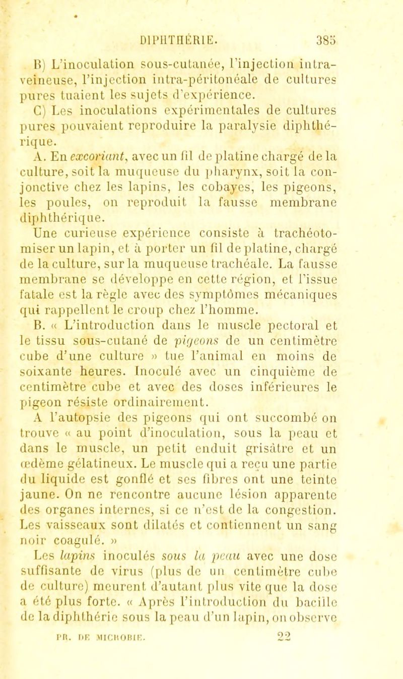 DlPUTHÉRlt:. 38o B) L'inoculation sous-culanée, l'injeclion intra- veineuse, l'injection iiitra-péritonéale de cultures pures tuaient les sujets (rcxpérience. C) Les inoculations expérimentales de cultures pures pouvaient reproduire la paralysie diphthé- rique. A. En excoriant, avec un fil de platine chargé de la culture, soit la muqueuse du ])liarynx, soit la con- jonctive cliez les lapins, les cobayes, les pigeons, les poules, on reproduit la fausse membrane dip h Ibérique. Une curieuse expérience consiste à trachéoto- miser un lapin, et à porter un fil de platine, chargé de la culture, sur la muqueuse trachéale. La fausse membrane se développe en cette région, el J'issue fatale est la règle avec des symptômes mécaniques qui rappellent le croup chez l'homme. B. « L'introduction dans le muscle pectoral et le tissu sous-cutané de pigeons de un centimètre cube d'une culture » tue l'animal en moins de soixante heures. Inoculé avec un cinquième de centimètre cube et avec des doses inférieures le pigeon résiste ordinairement. A l'autopsie des pigeons qui ont succombé on trouve « au point d'inoculation, sous la peau et dans le muscle, un petit enduit grisâtre et un (edème gélatineux. Le muscle qui a reçu une partie du liquide est gonflé et ses fibres ont une teinte jaune. On ne rencontre aucune lésion apparente des organes internes, si ce n'est de la congestion. Les vaisseaux sont dilatés et contiennent un sang noir coagulé. » Les lapins inoculés sous la peau avec une dose suffisante de virus (plus de un centimètre cul)C de culture) meurent d'autant plus vite que la dose a été plus forte. << Après l'introduction du bacille de la diphthérie sovis la peau d'un lapin, on observe rn. riE jucnoiiir:. 22