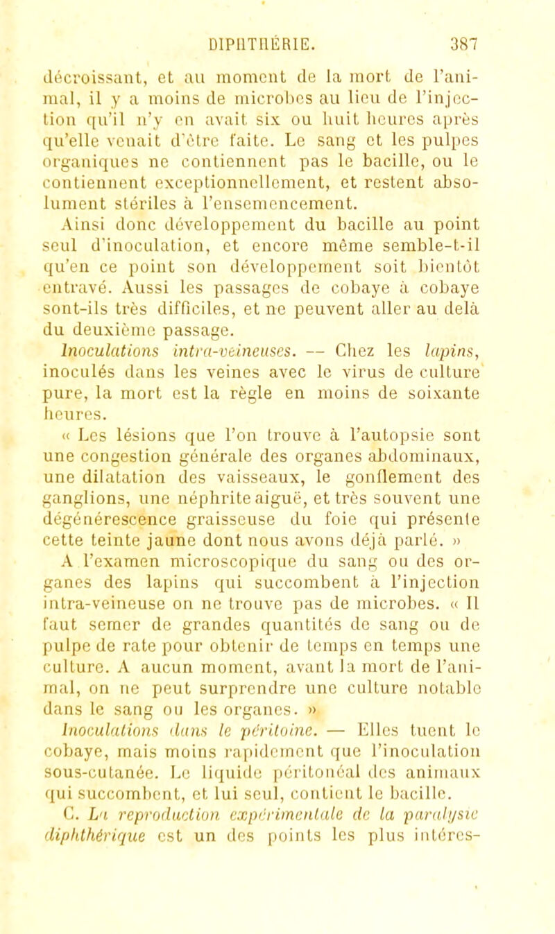 décroissant, et au moment de la mort de l'ani- mal, il y a moins de microbes au lieu de l'injoc- tion qu'il n'y en avait six ou huit heures après qu'elle venait d'être faite. Le sang et les pulpes organiques ne contiennent pas le bacille, ou le contiennent exceptionnellement, et restent abso- lument stériles à l'ensemencement. Ainsi donc développement du bacille au point seul d'inoculation, et encore même semble-t-il qu'en ce point son développement soit liientôt entravé. Aussi les passages de cobaye à cobaye sont-ils très difficiles, et ne peuvent aller au delà du deuxième passage. Inoculations intra-velneuses. — Chez les lapins, inoculés dans les veines avec le virus de culture pure, la mort est la règle en moins de soixante heures. « Les lésions que l'on trouve à l'autopsie sont une congestion générale des organes abdominaux, une dilatation des vaisseaux, le gonflement des ganglions, une néphrite aiguë, et très souvent une dégénérescence graisseuse du foie qui présente cette teinte jaune dont nous avons déjà parlé. » A l'examen microscopique du sang ou des or- ganes des lapins qui succombent à l'injection intra-veineuse on ne trouve pas de microbes. « Il faut semer de grandes quantités de sang ou de pulpe de rate pour obtenir de temps en temps une culture. A aucun moment, avant la mort de l'ani- mal, on ne peut surprendre une culture notable dans le sang ou les organes. » Inomlalions dans le péritoine. — Elles tucut le cobaye, mais moins rapidement que l'inoculation sous-cutanée. Le liquide péritoiiéai des animaux qui succombent, et lui seul, coutieut le bacille. C. L'i reproduction cxpcrimenlale de la paralysie diphthériqiie est un des points les plus intércs-