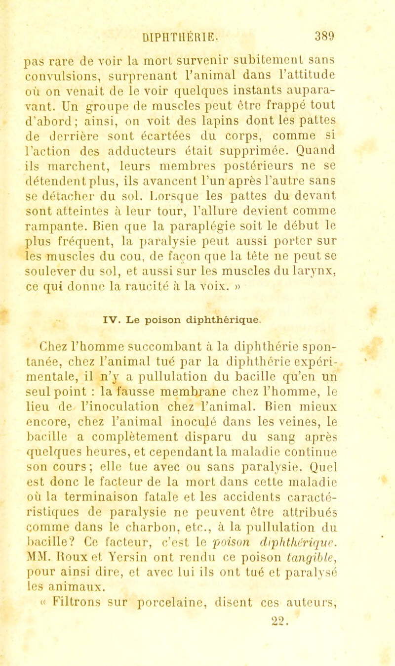 pas rare de voir la morl survenir subitemeiil sans convulsions, surprenant l'animal dans l'altilude où on venait de le voir quelques instants aupara- vant. Un groupe de muscles peut être frappé tout d'abord; ainsi, on voit des lapins dont les pattes de derrière sont écartées du corps, comme si l'action des adducteurs était supprimée. Quand ils marchent, leurs membres postérieurs ne se détendent plus, ils avancent l'un après l'autre sans se détacher du sol. Lorsque les pattes du devant sont atteintes à leur tour, l'allure devient comme rampante. Bien que la paraplégie soit le début le plus fréquent, la paralysie peut aussi porter sur les muscles du cou, de façon que la tète ne peut se soulever du sol, et aussi sur les muscles du larynx, ce qui donne la raucité à la voix. » IV. Le poison diphthérique. Chez l'homme succombant à la diphthérie spon- tanée, chez l'animal tué par la diphthérie expéri- mentale, il n'y a pullulation du bacille qu'en un seul point : la fausse membrane chez l'homme, le lieu de l'inoculation chez l'animal. Bien mieux encore, chez l'animal inoculé dans les veines, le bacille a complètement disparu du sang après quelques heures, et cependant la maladie continue son cours; elle tue avec ou sans paralysie. Quel est donc le facteur de la mort dans cette maladie où la terminaison fatale et les accidents caracté- ristiques de paralysie ne peuvent être attribués comme dans le charbon, etc., à la pullulation du hacille? Ce l'acteur, c'est le poison dipidli/rique. MM. Houx et Yersin ont rendu ce poison langibk, pour ainsi dire, et avec lui ils ont tué et paralysé les animaux. Il Filtrons sur porcelaine, disent ces auteui's, 22.