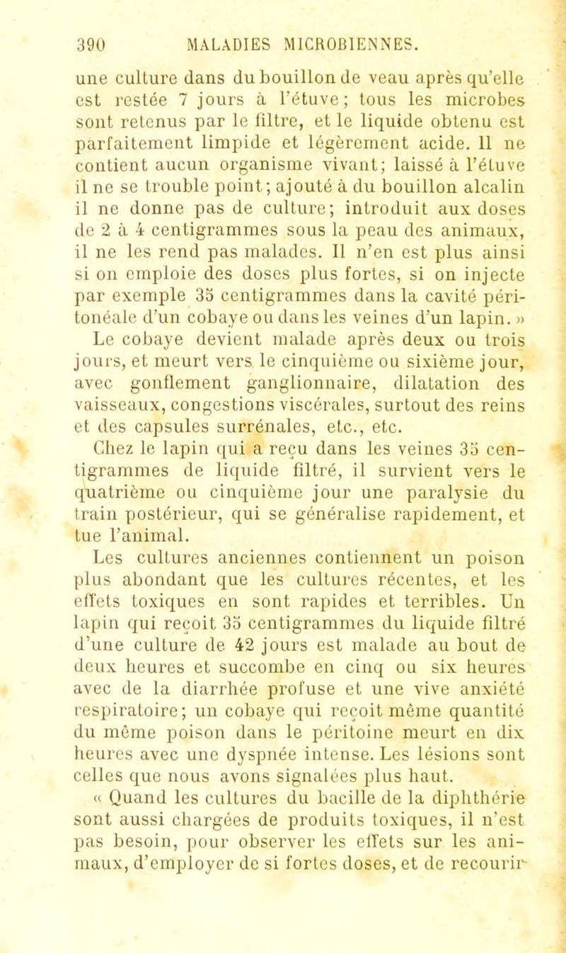 une culture dans du bouillon de veau après qu'elle est restée 7 jours à l'étuve ; tous les microbes sont retenus par le filtre, et le liquide obtenu est parfaitement limpide et légèrement acide. 11 ne contient aucun organisme vivant; laissé à l'étuve il ne se trouble point; ajouté à du bouillon alcalin il ne donne pas de culture; introduit aux doses de 2 à 4 centigrammes sous la peau des animaux, il ne les rend pas malades. Il n'en est plus ainsi si on emploie des doses plus fortes, si on injecte par exemple 3o centigrammes dans la cavité péri- tonéale d'un cobaye ou dans les veines d'un lapin. » Le cobaye devient malade après deux ou trois jours, et meurt vers le cinquième ou sixième jour, avec gonflement ganglionnaire, dilatation des vaisseaux, congestions viscérales, surtout des reins et des capsules surrénales, etc., etc. Chez le lapin qui a reçu dans les veines 3o cen- tigrammes de liquide filtré, il survient vers le quatrième ou cinquième jour une paralysie du train postérieur, qui se généralise rapidement, et tue l'animal. Les cultures anciennes contiennent un poison plus abondant que les cultures récentes, et les effets toxiques en sont rapides et terribles. Un lapin qui reçoit 35 centigrammes du liquide filtré d'une culture de 42 jours est malade au bout de deux heures et succombe en cinq ou six heures avec de la diarrhée profuse et une vive anxiété respiratoire; un cobaye qui reçoit même quantité du même poison dans le péritoine meurt en dix heures avec une dyspnée intense. Les lésions sont celles que nous avons signalées plus haut. « Quand les cultures du bacille de la diphthérie sont aussi chargées de produits toxiques, il n'est pas besoin, pour observer les effets sur les ani- maux, d'employer de si fortes doses, et de recourir