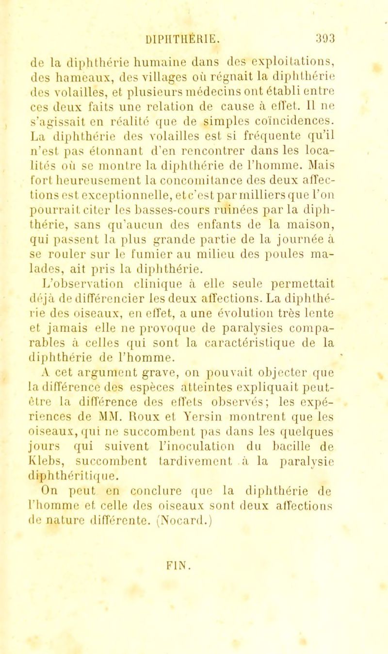 de la diphthérie humaine dans des exploilations, dos hameaux, des villages où régnait la diphihérie des volailles, et plusieurs médecins ont établi entre ces deux faits une relation de cause à clTet. Il ne s'agissait en réalité que de simples coïncidences. La diphthérie des volailles est si fréquente qu'il n'est pas étonnant d'en rencontrer dans les loca- lités oii se montre la diphthérie de l'homme. Mais fort heureusement la concomitance des deux affec- tions est exceptionnelle, etc'est par milliers que l'on pourrait citer les basses-cours ruinées par la diph- thérie, sans qu'aucun des enfants de la maison, qui passent la plus grande partie de la journée à se rouler sur le fumier au milieu des poules ma- lades, ait pris la diphthérie. L'observation clinique à elle seule permettait déjà de différencier les deux affections. La diphthé- rie des oiseaux, en effet, a une évolution très lente et jamais elle ne provoque de paralysies compa- rables à. celles qui sont la caractéristique de la diphthérie de l'homme. .V cet argument grave, on pouvait objecter que la différence des espèces atteintes expliquait peut- être la différence des effets observés; les expé- riences de MM. Roux et Yersin montrent que les oiseaux, qui ne succombent pas dans les quelques jours qui suivent l'inoculation du bacille de Klebs, succombent tardivement à. la paralysie diphthériti([ue. On peut en conclure que la diphthérie de l'homme et celle des oiseaux sont deux affections nature différente. (Nocard.) FIN.