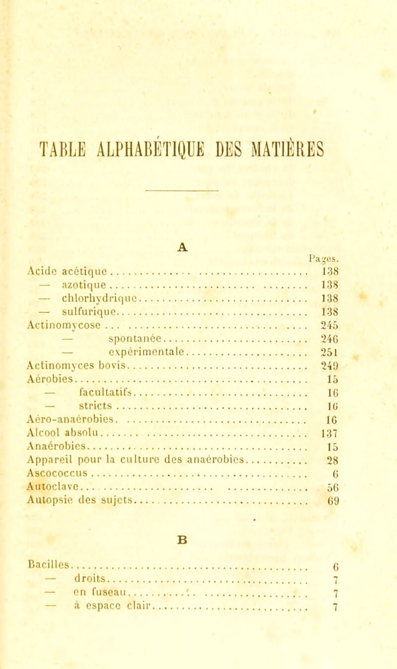 TABLE ALPHABÉTIQUE DES MATIÈRES A Pajes. Acide acétique 138 — azotique 13S — chlorhydriquc 138 — sulfurique 138 Actinomycosc 246 — spontanée 24G — expérimentale 251 Actinomyces bovis 249 Aérobies 15 — facultatifs 16 — stricts lU Aéro-anaérobies IG Alcool absolu 13 Anaérobies 15 Appareil pour la culture des anaérobies 28 Ascococcus 0 Autoclave 5G Autopsie des sujets 69 B Bacilles (j — droits 7 — en fuseau '. 7 — à espace clair 7