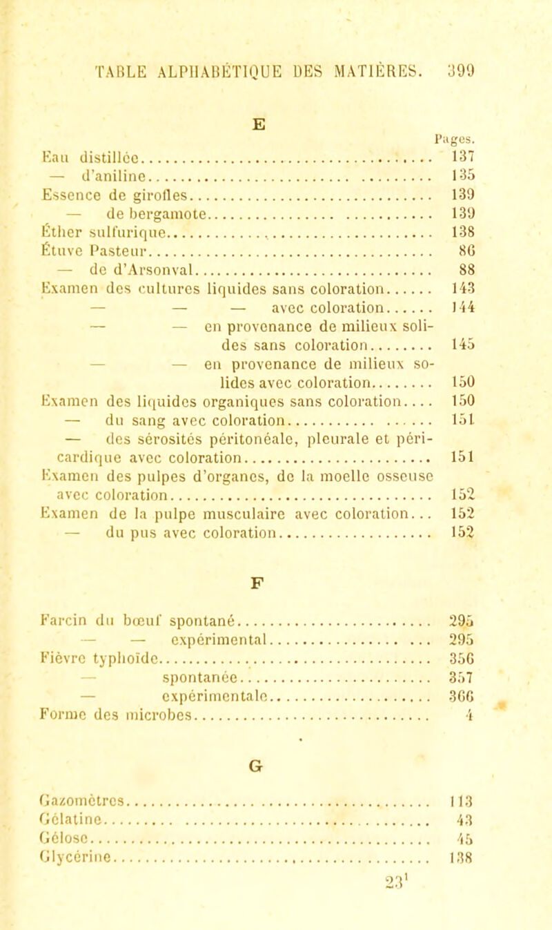 E Pagos. Kaii distillée 137 — d'aniline 135 Essence de girolles 139 — de bergamote 130 Éther suU'urique 138 Étiive Pasteur 8G — de d'Arsonval 88 Examen des cultures liquides sans coloration 143 — — — avec coloration I '»4 — — en provenance de milieux soli- des sans coloration 145 — — en provenance de milieux so- lides avec coloration 150 Examen des Ii(iuidcs organiques sans coloration.... 150 — du sang avec coloration 151 — des sérosités péritonéale, pleurale et péri- cardique avec coloration 151 Examen des pulpes d'organes, de la moelle osseuse avec coloration 152 Examen de la pulpe musculaire avec coloration... 152 — du pus avec coloration 152 F Farcin du bœul' spontané 295 — — expérimental 295 Fièvre typlioîde 35G — spontanée 357 — expérimentale 3GC Forme des microbes 4 G Gazomètres 113 Gélatine 43 Gélose 45 Glycérine ISS 23'