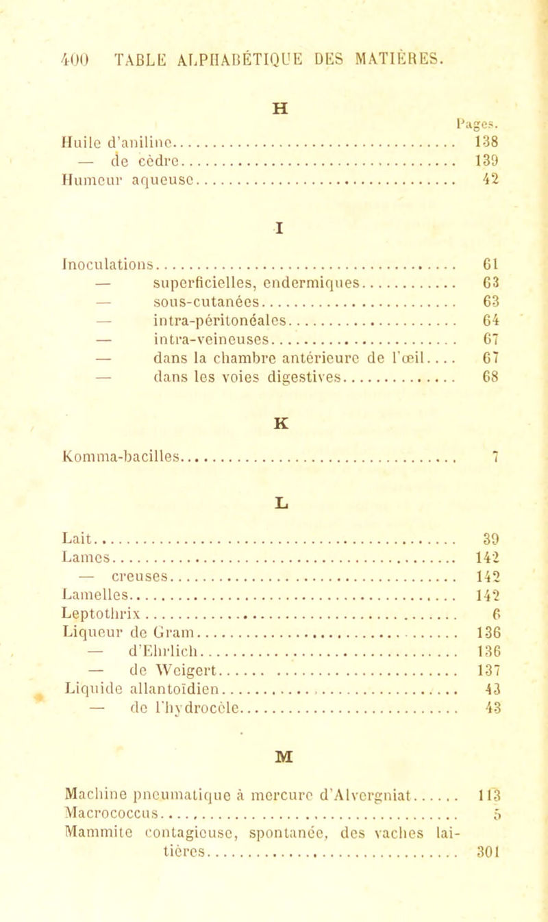 H Page?. Huilo d'aniline 138 — de cèdre 139 Humeur aqueuse 42 I Inoculations 61 — superficielles, endermiques 63 — sous-cutanées 63 — intra-péritonéales 64 — in tra-veineuses 6 — dans la chambre antérieure de l'œil.... 67 — dans les voies digestives 68 K Konima-bacilles 7 L Lait 39 Lames 142 — creuses 142 Lamelles 142 Leptothrix P. Liqueur de Gram 136 — d'Ehrlich 136 — de Weigert 137 Liquide allantoïdien 43 — de riiydrocôle 43 M Machine pneumatique à mercure d'.Alvergniat 113 Macrococcus ô Mammitc contagieuse, spontanée, des vaciies lai- tières 301
