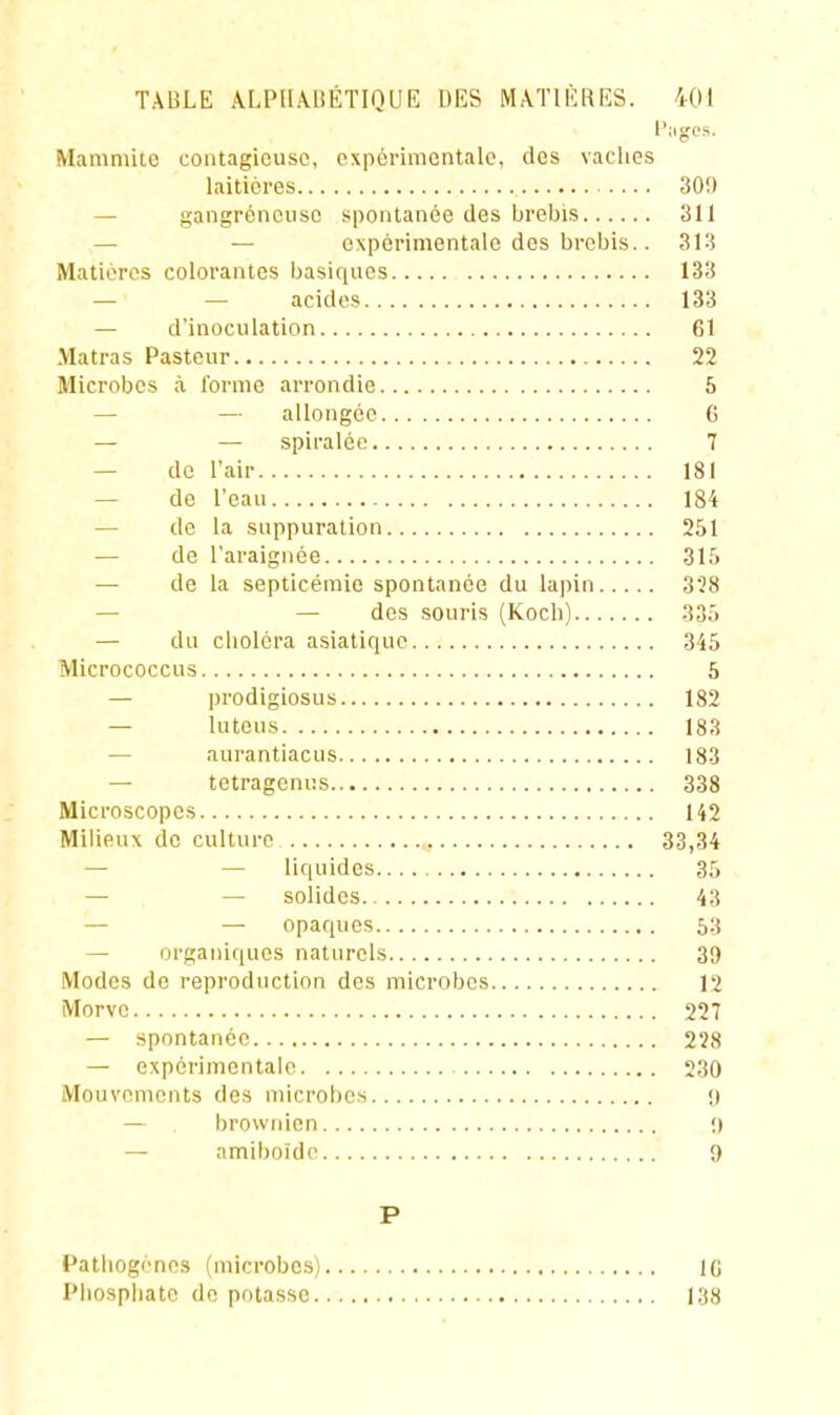 Mamniitc contagieuse, expérimentale, ilos vaclies laitièi-es 30!) — gangréncuso spontanée des brebis 311 — — expérimentale des brebis.. 313 Matières colorantes basiques 133 — — acides 133 — d'inoculation 61 Matras Pasteur 22 Microbes à l'orme arrondie 6 — — allongée 6 — — spiraléc 7 — de l'air 181 — de l'eau 184 — de la suppuration 251 — de l'araignée 315 — de la septicémie spontanée du lapin 3Î8 — — des souris (Koch) 336 — du choléra asiatique 345 Micrococcus 5 — |)rodigiosus 182 — luteus 183 — aurantiacus 183 — tetragenus 338 Microscopes 142 Milieux de culture 33,34 — — liquides 35 — — solides 43 — — opaques 63 — organi(|ues naturels 39 Modes de reproduction des microbes 12 Morve 227 — spontanée 228 — expérimentale 230 Mouvements des microbes !) — brownien •) — amiboide 9 P Pathogènes (microbes) IG Phosphate do potasse 138