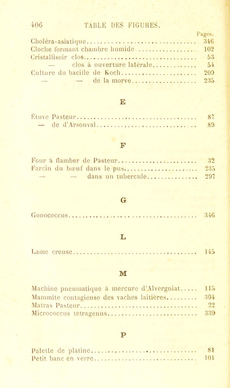 Pages. Cliolél'a-asiatique ^40 Cloche formant chambre humide 102 Cristallisou' clos b'-i — clos à ouverture latérale 54 Culture du bacille de Koch 209 — — de la morve 2;i5 E fituvc Pasteur 87 — de d'Arsonval 89 F Four à flamber de Pasteur 32 Farcin du bœuf dans le pus 23.^ — — dans un tubercule 297 G Gonococcus 34G L Lame creuse 14S M Machine pneumatique à mercure d'Alvcrgniat ll.î. Mauimite contagieuse des vaches laitières 304 Matras Pasteur 22 Micrococcns tctragenus 33Î) P Palcllc de platine SI Petit banc en verre lOl