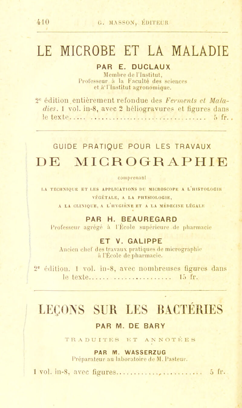 (.1. MASSON, i;iJlTKi;H LE MICROBE ET LA MALADIE PAR E. DUCLAUX Membre (le l'Iastitut, l'rol'esseur à la Facullé des st-ienc-cs et iVl'Iastitut agronomique. 2'' édition, entièrement l'efondue des Fermenis et Mala- dies. 1 vol. iu-8, avec 2 héliogravures et figures dans le texte .•> fr. GUIDE PRATIQUE POUR LES TRAVAUX DE MICROGRAPHIE caiii|>i'L'n.'(nt I.A TECHMQUE ET LUS APPLICATIONS IIU llIICnOSCnPK A l'hISTOLClGIH VfOËTALG, A LA PHYSIOLOGIE, A LA CLIMQIK, A L IIVGlÈXE ET A LA VÉDECINF. LÉGALIÎ PAR H. BEAUREGARD Professeur agrég;o à ri'',role su|ii''ii(>iiiL' du |iliarniacie ET V. GALIPPE Ancien cliel' des travaux pratiques de micrographie à rfi<'ole de pharmacie. 2' éililion. I vol. iii-8, avec nombreuses figures dans le texte l.'i t'r. LEÇONS SUR LES BACTERIES PAR M. DE BARY r H A D U I ■[■ 10 s 1-: T A N N O T V. E S PAR M. WASSERZUG Préparateur au laboratoire de M. Pasteur. 1 vol. in-S, avec figures ô fr.