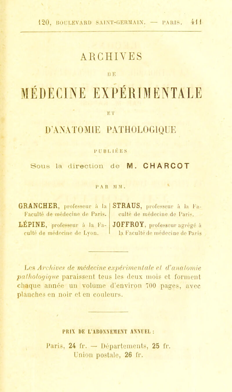 ARCHIVES MÉDECINE EXPÉRIMENTALE ET D'AXATOMIE PATHOLOGIQUE 1' U B I. I K E S Sous la direction de M. CHARCOT l'A n i\i M . * GRANCHER, i.iofcssem- la STRAUS, professeui- h la Ka- Kaculté (le iiitîdeciiie de Paris. culte de médecine de l'ari?. LEPINE, professeur à la l'a- JOFFROY, piofesscur agrégé à culté de médecine de Lyon. la l'acuité rie médecine de Paris Les Arcliivcs de médecine expéri.mciilak' cl d'unalomie palfiolcjr/i'/ne paraissf'iit tous les (Icu.k mois et l'oniieiit chaque année un volume d'environ 700 pages, avec planches en noir et en couleurs. PRIX DE I/ABONiNEMENT ANNUEL: l'aris, 24 Ir. — Départements, 25 Ir Lnlon postale, 26 IV.