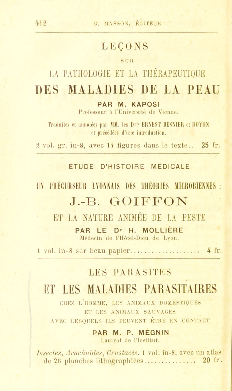 LEÇONS s u H LA PATIIOLUGIE ET LA THÉRAPEUTIQUE DES MALADIES DE LA PEAU PAR M. KAPOSI Professeur ii l'Université de Vienne. ïriiiiiiilM cl iiniiolMs par MM. les Dr» ERN'EST BESMEIl cl IlOYON cl lu'ccrili'cs (l'une iiitrodiicliiiii. 2 vol. gr. iû-8, avec 14 ligures dans le texte.. 25 fr. ÉTUDE D'HISTOIRE MÉDICALE M l'IlÉCLUISEUII LYOi\.^'i\IS DES TIIÉOIIIES lIlCROlilEN^ES : J.-B. GOIFFON ET LA iNATURE ANIMÉE DE LA PESTE PAR LE D> H. MOLLIÈRE Médecin de KIIotel-Dicu de Lyon. 1 vol. iu-8 sur beau papier 4 fr. LES PARASITES ET LES MALADIES PARASITAIRES Clil-y. l.'lldMMIÎ, LE.S .\MM\i:.\, DO.MESTIOI'KS i:r i,i> ,\xiM.\i;.\ s.\uv.\i;ks VVKi; LKsgi'ELS ILS l'El VENT ÈTHE EN CONT.VCT PAR M. P. MÉGNIN Lauréat de l'Inslilut. Insi'.ties, Arachnides, Crustacés. 1 vol. in-8, avec iiii atlas de 20 planches lithograpliioes 20 fr .