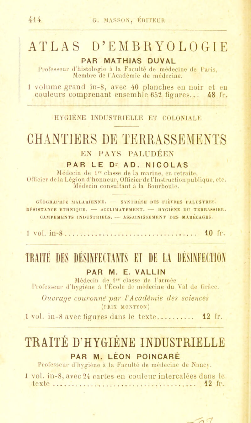 414- G. MASSON, lîDITK.lK ATLAS D'EMBRYOLOGIE PAR MATHIAS DUVAL l'mfesseui' d'Iiistologio à la F^u iilté de médecine de l'ai'is, iMcmhi'e de l'Académie de médecine. 1 volmiio graud iii-8, avec AO planches eu uoir et eu couleurs comprenant ensemble 652 tigureï... 48 tV. UVGIE.NE INDUSTRIELLE Eï r:OLOi\L\LE CHANTIERS DE TERRASSEMENTS EN PAYS PALUDÉEN PAR LE D' AD. NICOLAS Médecin de 1 classe de la mai-ijie, en retraite. Officier de la Légion d'honneur, Officier de l'Instruction publique, etc. Médecin consultant à la liourboule. GEOGBll'nlE MAHKIENNB. SYNTUESE DES FIEVBES PALlSTREf. ilKSISTANCE ETIIMQUE. — ACCLIMATEMENT. MÏGlÉNE DU TEilKASSIEU. CAMPEMENTS INDUSTRIELS. ASSAINISSEMENT DES MARECAGES. 1 vol. iu-S 10 fr. TRAITÉ DES DÉSLMECTAÏÏS ET DE L.\ DÉSI\FE(TIO\ PAR M. E. VALLIN Médecin de l classi' de l'armée l'rofessenr d'iiygiène à l'Ecole de médecine du Val de (irace. Ouvrarje muronné par lAcadémie des sciences (prix montyon) 1vol. iu-8 avec figures dans le texte 12 l'r. TRAITE D'HYGIENE INDUSTRIELLE PAR M. LÉON POINCARÈ 1 vol. iu-8,avec2i parles eu couleur intercalées dans le texte 12 fr.