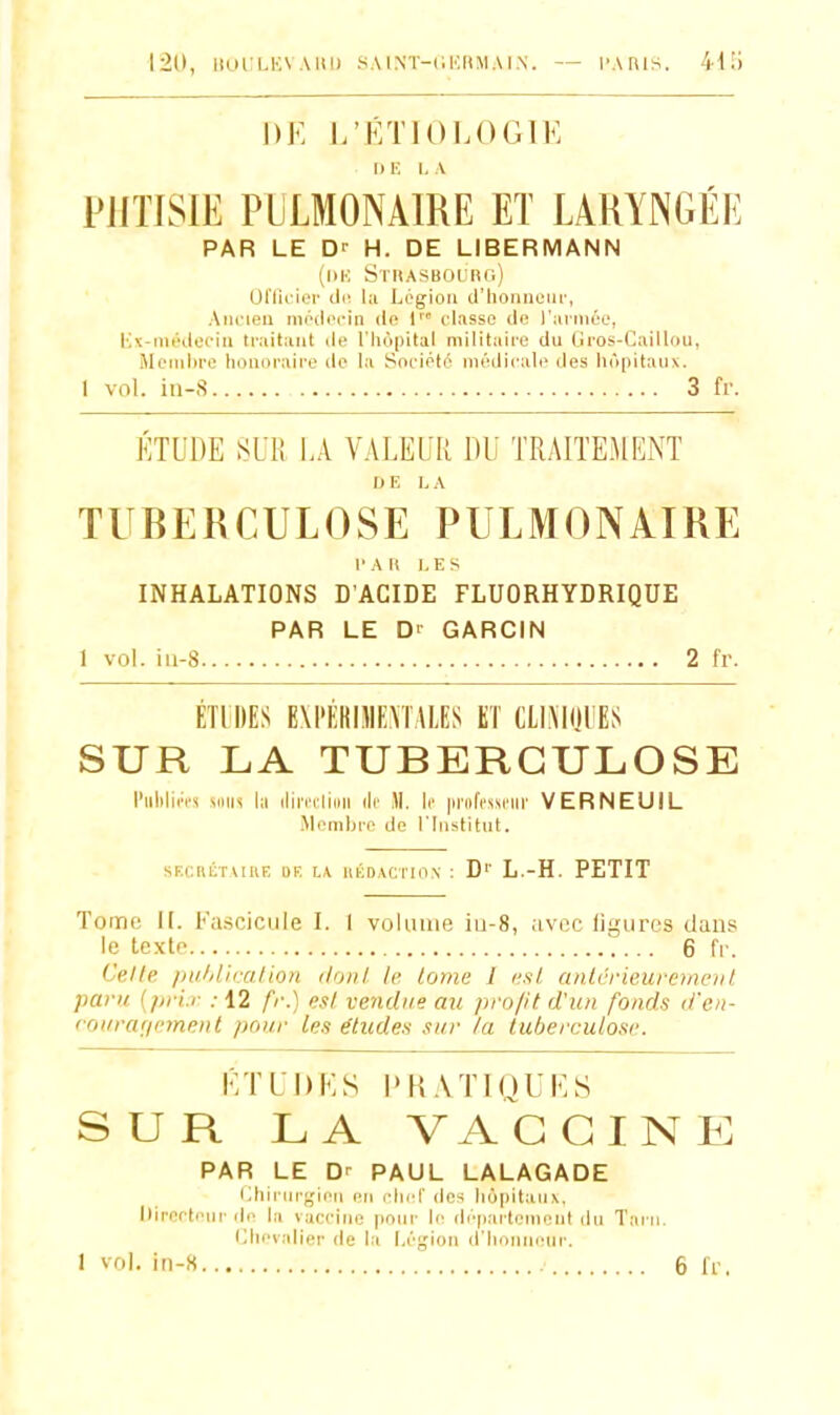 120, lIOlILUVAltl) SAlNT-llURMAI.N. - I'AHis. 411) l)K I/KTIOLOGIE I) E I, A PJITISIE PULMONAIRE ET LARYNGÉE PAR LE Dr H. DE LIBERMANN (IIK Sthasboi.'rc.) Oriil ii-'r (11! hi IjCgioli cl'lioiiiiciir, Aiii'ieu inrilrcin (!<' 1 classe de l'armée, l!K-iiii''i.leeiii traitant île l'iiopital militaire du (jros-(jaill()ii, Mojiilire liouiiraii'e do la Sneiété médicale des h('ii)itaii\. 1 vol. iii-S 3 fr. ETUDE SUR LA VALEUR DU TRAITEMENT I> F, L A TUBERCULOSE PULMONAIRE l'Ait LES INHALATIONS D'ACIDE FLUORHYDRIQUE PAR LE Dr GARCIN 1 vol. iii-8 2 fr. ÉTIDES EXPÉRUIEMAliS KT CLI.MijUES SUR LA TUBERCULOSE l'iililin's MMis hi iliri'tiiiiii lie )\. k |inifcssciii' VERNEUIL Memlji-e de l'Institut. SKCniiTAIllF. DE L\ UKDACTION : D'' L.-H. PETIT Tome i[. Fascicule I. I volume iu-8, avec liyures dans le texte ... 6 fr. Celle pulil'iration doiil le. lome 1 l'xl. anlcrieuremciil paru {pi-i.r : 12 fr.) e.il vendue au profit d'un fonds d'en- rourariemenl pour les études sur la tuberculose. KTUDES l>H.\TIQUf< S SUR LA VAGGINI^ PAR LE Dr PAUL LALAGADE i;hiriir<;ieîi en clnd' des hôpitaux, Directeur de la vaccine pour le département du Tarn. i;iii'valier de la Légion iriioniieiir.