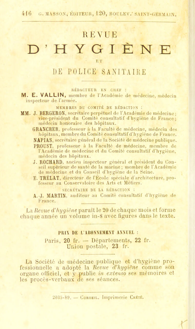 41 6 C. MASSOiN, ÉIJITEUR, 120, HOULEV.' .SAI.NT-C.EHMAIN. REVUE D'HYGIÈNE E r DE POLICE SANITAIUE IIÉDACÏEUR EN CHEF : M. E. VALLIN, membie de l'Acatlcmii' de incdeciue, médeuiu iiispecteuv de I'uimikm;. MEMBRES DU COMITÉ DE RÉDACTION ; MM. J. BERGERON, secrétaire pei'pétuel de l'Académie de médecine ; vice-président du Comité consultatif d'Iiygièue de France; médecin lionoraire des liôpitaux. GR/VNCHER. professeur à la Faculté de médecine, médecin des hôpitaux, membre du Comité consultatif d'Iiygiéne de France. NAPIA.S, secrétaire général de la Société de médecine publique. PROUST, professeur à la Faculté de médecine, membre do l'Académie de médecine et du Comité consultatif d'hygiène, médecin des hôpitaux. J. ROCHARD, ancien inspecteur général et président du Con- seil supérieur de santé de la marine ; membre de l'Académie de médecine et du Conseil d'hygiène de la Seine. E. TRELAT, directeur de l'École spéciale d'architecture, pro- fesseur au Conservatoire des Arts et Métiers. SECRÉTAIRE DE lA RÉDACTION : A.-J. MARTIN, auditeur au Comité consultatif d'hygicue de France. La Revue d'hygiène parait le 20 de chaque mois et forme cha([iie année un volume in-8 avec figures dans le texte. PlUX DE L AliOXXEMENT AN.M'EL : i^aris, 20 fr. — Départements, 22 fr. Union postale, 23 fr. La Société de médecine publique et d'hygiène pro- fessionnelle a adopté la Revue d'hyguhie comme son organe officiel, et y publie in. cxlenso ses mémoires et les procès-verbaux de ses séances. iOSj-Sy. — CoKUBiL. Imprimerie Crété.