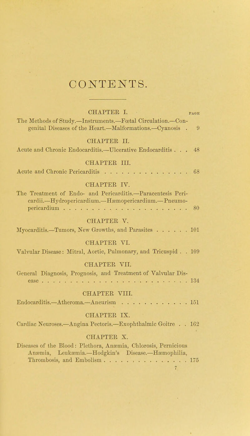 CONTENTS. CHAPTER I. pagk The Methods of Study.—Instruments.—Foetal Circulation.—Con- genital Diseases of the Heart.—Malformations.—Cyanosis . 9 CHAPTER II. Acute and Chronic Endocarditis.—Ulcerative Endocarditis ... 48 CHAPTER III. Acute and Chronic Pericarditis 68 CHAPTER IV. The Treatment of Endo- and Pericarditis.—Paracentesis Peri- cardii.—Hydropericardium.—Haemopericardium.—Pneumo- pericardium 80 CHAPTER V. Myocarditis.—Tumors, New Growths, and Parasites 101 CHAPTER VI. Valvular Disease: Mitral, Aortic, Pulmonary, and Tricuspid . . 109 CHAPTER VII. General Diagnosis, Prognosis, and Treatment of Valvular Dis- ease 134 CHAPTER VIII. Endocarditis.—Atheroma.—Aneurism 151 CHAPTER IX. Cardiac Neuroses.—Angina Pectoris.—Exophthalmic Goitre . . 162 CHAPTER X. Diseases of the Blood : Plethora, Anaemia, Chlorosis, Pernicious Anaemia, Leukaemia.—Hodgkin’s Disease.—Haemophilia, Thrombosis, and Embolism 175