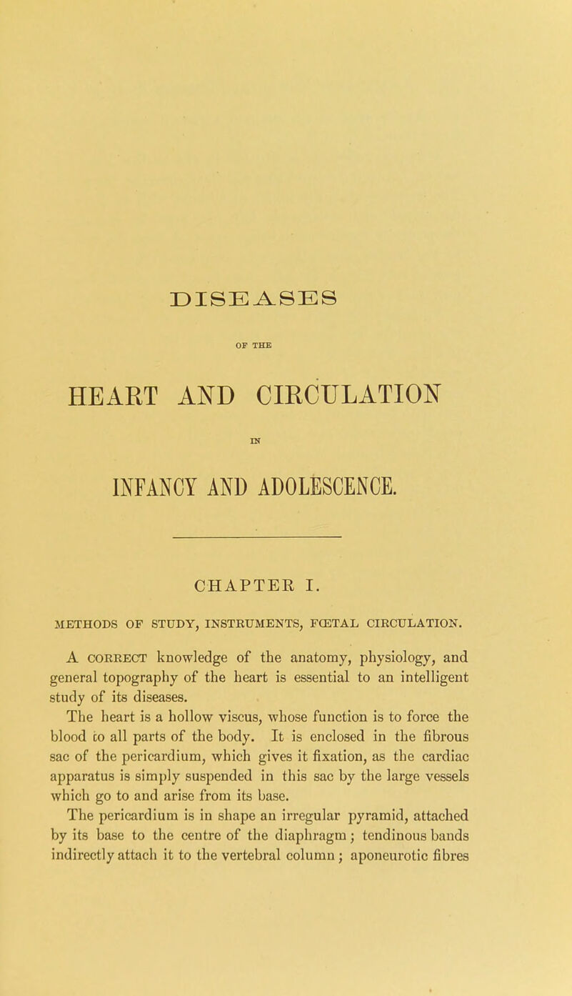 OF THE HEART AND CIRCULATION IN INFANCY AND ADOLESCENCE. CHAPTER I. METHODS OF STUDY, INSTRUMENTS, FCETAL CIRCULATION. A correct knowledge of the anatomy, physiology, and general topography of the heart is essential to an intelligent study of its diseases. The heart is a hollow viscus, whose function is to force the blood to all parts of the body. It is enclosed in the fibrous sac of the pericardium, which gives it fixation, as the cardiac apparatus is simply suspended in this sac by the large vessels which go to and arise from its base. The pericardium is in shape an irregular pyramid, attached by its base to the centre of the diaphragm; tendinous bands indirectly attach it to the vertebral column; aponeurotic fibres