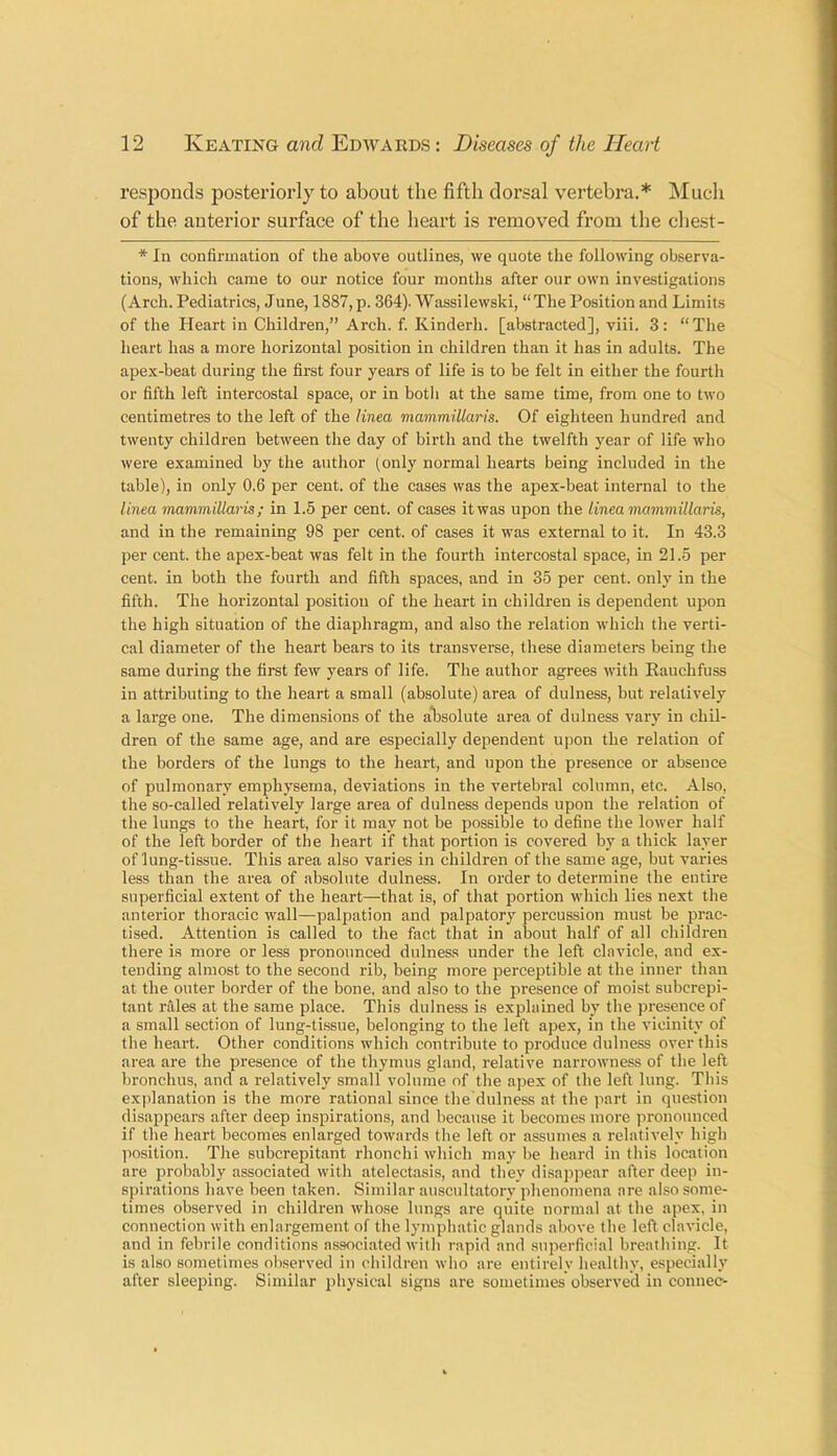 responds posteriorly to about the fifth dorsal vertebra.* Much of the anterior surface of the heart is removed from the chest- * In confirmation of the above outlines, we quote the following observa- tions, which came to our notice four months after our own investigations (Arch. Pediatrics, June, 1887, p. 364). Wassilewski, “ The Position and Limits of the Heart in Children,” Arch. f. Kinderh. [abstracted), viii. 3: “The heart has a more horizontal position in children than it has in adults. The apex-beat during the first four years of life is to be felt in either the fourth or fifth left intercostal space, or in both at the same time, from one to two centimetres to the left of the Hnea mammillaris. Of eighteen hundred and twenty children between the day of birth and the twelfth year of life who were examined by the author (only normal hearts being included in the table), in only 0.6 per cent, of the cases was the apex-beat internal to the linea mammillaris; in 1.5 per cent, of cases it was upon the lined mammillaris, and in the remaining 98 per cent, of cases it was external to it. In 43.3 per cent, the apex-beat was felt in the fourth intercostal space, in 21.5 per cent, in both the fourth and fifth spaces, and in 35 per cent, only in the fifth. The horizontal position of the heart in children is dependent upon the high situation of the diaphragm, and also the relation which the verti- cal diameter of the heart bears to its transverse, these diameters being the same during the first few years of life. The author agrees with Rauchfuss in attributing to the heart a small (absolute) area of dulness, but relatively a large one. The dimensions of the absolute area of dulness vary in chil- dren of the same age, and are especially dependent upon the relation of the borders of the lungs to the heart, and upon the presence or absence of pulmonary emphysema, deviations in the vertebral column, etc. Also, the so-called relatively large area of dulness depends upon the relation of the lungs to the heart, for it may not be possible to define the lower half of the left border of the heart if that portion is covered by a thick layer of lung-tissue. This area also varies in children of the same age, but varies less than the area of absolute dulness. In order to determine the entire superficial extent of the heart—that is, of that portion which lies next the anterior thoracic wall—palpation and palpatory percussion must be prac- tised. Attention is called to the fact that in about half of all children there is more or less pronounced dulness under the left clavicle, and ex- tending almost to the second rib, being more perceptible at the inner than at the outer border of the bone, and also to the presence of moist subcrepi- tant rales at the same place. This dulness is explained by the presence of a small section of lung-tissue, belonging to the left apex, in the vicinity of the heart. Other conditions which contribute to produce dulness over this area are the presence of the thymus gland, relative narrowness of the left bronchus, and a relatively small volume of the apex of the left lung. This explanation is the more rational since the dulness at the part in question disappears after deep inspirations, and because it becomes more pronounced if the heart becomes enlarged towards the left or assumes a relatively high position. The subcrepitant rhonchi which may be heard in this location are probably associated with atelectasis, and they disappear after deep in- spirations have been taken. Similar auscultatory phenomena are also some- times observed in children whose lungs are quite normal at the apex, in connection with enlargement of the lymphatic glands above the left clavicle, and in febrile conditions associated witli rapid and superficial breathing. It is also sometimes observed in children who are entirely healthy, especially after sleeping. Similar physical signs are sometimes observed in connec-