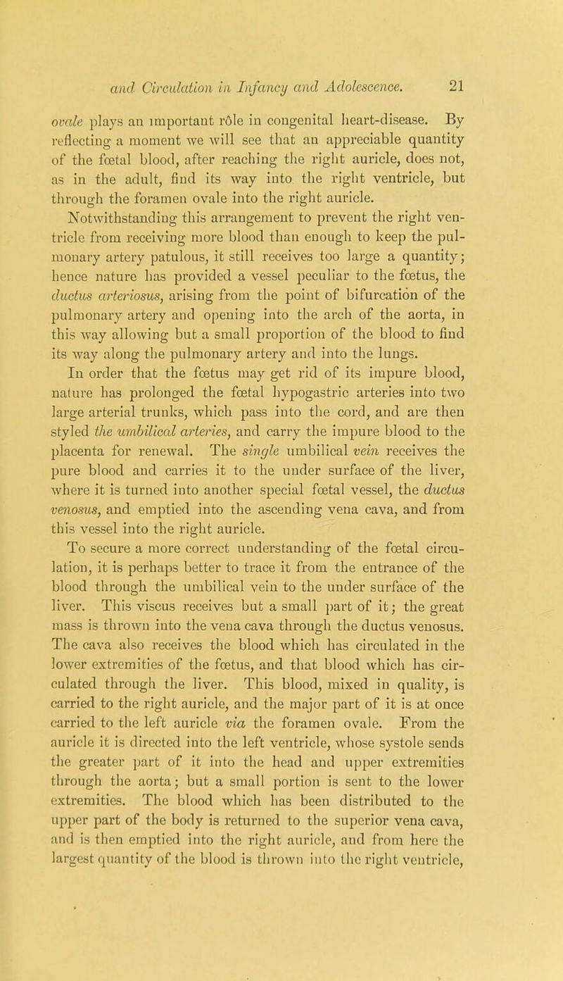 ovale plays an important role in congenital heart-disease. By reflecting a moment we will see that an appreciable quantity of the foetal blood, after reaching the right auricle, does not, as in the adult, find its way into the right ventricle, but through the foramen ovale into the right auricle. Notwithstanding this arrangement to prevent the right ven- tricle from receiving more blood than enough to keep the pul- monary artery patulous, it still receives too large a quantity; hence nature has provided a vessel peculiar to the foetus, the ductus arteriosus, arising from the point of bifurcation of the pulmonary artery and opening into the arch of the aorta, in this way allowing but a small proportion of the blood to find its way along the pulmonary artery and into the lungs. In order that the foetus may get rid of its impure blood, nature has prolonged the foetal hypogastric arteries into two large arterial trunks, which pass into the cord, and are then styled the umbilical arteries, and carry the impure blood to the placenta for renewal. The single umbilical vein receives the pure blood and carries it to the under surface of the liver, where it is turned into another special foetal vessel, the ductus venosus, and emptied into the ascending vena cava, and from this vessel into the right auricle. To secure a more correct understanding of the foetal circu- lation, it is perhaps better to trace it from the entrance of the blood through the umbilical vein to the under surface of the liver. This viscus receives but a small part of it; the great mass is thrown into the vena cava through the ductus venosus. The cava also receives the blood which has circulated in the lower extremities of the foetus, and that blood which has cir- culated through the liver. This blood, mixed in quality, is carried to the right auricle, and the major part of it is at once carried to the left auricle via the foramen ovale. From the auricle it is directed into the left ventricle, whose systole sends the greater part of it into the head and upper extremities through the aorta; but a small portion is sent to the lower extremities. The blood which has been distributed to the upper part of the body is returned to the superior vena cava, and is then emptied into the right auricle, and from here the largest quantity of the blood is thrown into the right ventricle,