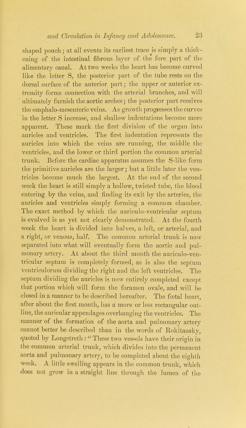 shaped pouch ; at all events its earliest trace is simply a thick- ening of the intestinal fibrous layer of the fore part of the alimentary canal. At two weeks the heart has become curved like the letter S, the posterior part of the tube rests on the dorsal surface of the anterior part; the upper or anterior ex- tremity forms connection with the arterial branches, and will ' ultimately furnish the aortic arches; the posterior part receives the omphalo-mesenteric veins. As growth progresses the curves in the letter S increase, and shallow indentations become more apparent. These mark the first division of the organ into auricles and ventricles. The first indentation represents the auricles into which the veins are running, the middle the ventricles, and the lower or third portion the common arterial trunk. Before the cardiac apparatus assumes the S-like form the primitive auricles are the larger; but a little later the ven- tricles become much the largest. At the end of the second week the heart is still simply a hollow, twisted tube, the blood entering by the veins, and finding its exit by the arteries, the auricles and ventricles simply forming a common chamber. The exact method by which the auriculo-ventricular septum is evolved is as yet not clearly demonstrated. At the fourth week the heart is divided into halves, a left, or arterial, and a right, or venous, half. The common arterial trunk is now separated into what will eventually form the aortic and pul- monary artery. At about the third month the auriculo-ven- tricular septum is completely formed, as is also the septum ventriculorum dividing the right and the left ventricles. The septum dividing the auricles is now entirely completed except that portion which will form the foramen ovale, and will be closed in a manner to be described hereafter. The foetal heart, after about the first month, has a more or less rectangular out- line, the auricular appendages overhanging the ventricles. The manner of the formation of the aorta and pulmonary artery cannot better be described than in the words of Rokitansky, quoted by Longstreth These two vessels have their origin in the common arterial trunk, which divides into the permanent aorta and pulmonary artery, to be completed about the eighth week. A little swelling appears in the common trunk, which does not grow in a straight line through the lumen of the