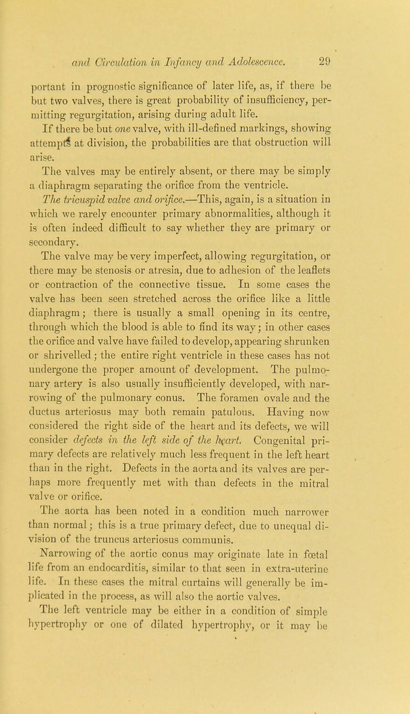 portant in prognostic significance of later life, as, if there he but two valves, there is great probability of insufficiency, per- mitting regurgitation, arising during adult life. If there be but one valve, with ill-defined markings, showing attempt! at division, the probabilities are that obstruction will arise. The valves may be entirely absent, or there may be simply a diaphragm separating the orifice from the ventricle. The tricuspid valve and orifice.—This, again, is a situation in which we rarely encounter primary abnormalities, although it is often indeed difficult to say whether they are primary or secondary. The valve may be very imperfect, allowing regurgitation, or there may be stenosis or atresia, due to adhesion of the leaflets or contraction of the connective tissue. In some cases the valve has been seen stretched across the orifice like a little diaphragm; there is usually a small opening in its centre, through which the blood is able to find its way; in other cases the orifice and valve have failed to develop, appearing shrunken or shrivelled; the entire right ventricle in these cases has not undergone the proper amount of development. The pulmo- nary artery is also usually insufficiently developed, with nar- rowing of the pulmonary conus. The foramen ovale aud the ductus arteriosus may both remain patulous. Having now considered the right side of the heart and its defects, we will consider defects in the left side of the h(.art. Congenital pri- mary defects are relatively much less frequent in the left heart than in the right. Defects in the aorta and its valves are per- haps more frequently met with than defects in the mitral valve or orifice. The aorta has been noted in a condition much narrower than normal; this is a true primary defect, due to unequal di- vision of the truncus arteriosus communis. Narrowiug of the aortic conus may originate late in foetal life from an endocarditis, similar to that seen in extra-uterine life. In these cases the mitral curtains will generally be im- plicated in the process, as will also the aortic valves. The left ventricle may be either in a condition of simple hypertrophy or one of dilated hypertrophy, or it may be