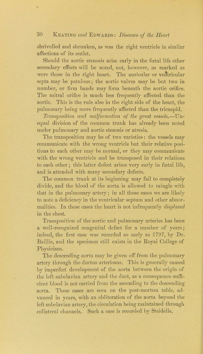 shrivelled and shrunken, as was the right ventricle in similar affections of its outlet. Should the aortic stenosis arise early in the foetal life other secondary effects will be noted, not, however, as marked as were those in the right heart. The auricular or ventricular septa may be patulous; the aortic valves may be but two in number, or firm bands may form beneath the aortic orifice. The mitral orifice is much less frequently affected than the aortic. This is the rule also in the right side of the heart, the pulmonary being more frequently affected than the tricuspid. Transposition and malformation of the great vessels.—Un- equal division of the common trunk has already been noted under pulmonary and aortic stenosis or atresia. The transposition may be of two varieties: the vessels may communicate with the wrong ventricle but their relative posi- tions to each other may be normal, or they may communicate with the wrong ventricle and be transposed in their relations to each other; this latter defect arises very early in foetal life, and is attended with many secondary defects. The common trunk at its beginning may fail to completely divide, and the blood of the aorta is allowed to mingle with that in the pulmonary artery; in all these cases we are likely to note a deficiency in the ventricular septum and other abnor- malities. In these cases the heart is not infrequently displaced in the chest. Transposition of the aortic and pulmonary arteries has been a well-recognized congenital defect for a number of years; indeed, the first case was recorded so early as 1797, by Dr. Baillie, and the specimen still exists in the Royal College of Physicians. The descending aorta may be given off from the pulmonary artery through the ductus arteriosus. This is generally caused by imperfect development of the aorta between the origin of the left subclavian artery and the duct, as a consequence suffi- cient blood is not carried from the ascending to the descending aorta. These cases are seen on the post-mortem table, ad- vanced in years, with an obliteration of the aorta beyond the left subclavian artery, the circulation being maintained through collateral channels. Such a case is recorded by Steidelle.