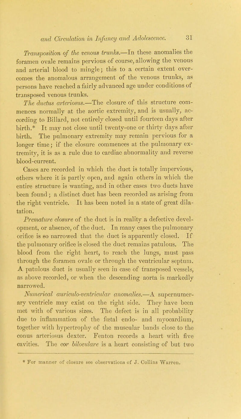 Transposition of the venous trunks.—In these anomalies the foramen ovale remains pervious of course, allowing the venous and arterial blood to mingle; this to a certain extent over- comes the anomalous arrangement of the venous trunks, as persons have reached a fairly advanced age under conditions of transposed venous trunks. The ductus arteriosus.—The closure of this structure com- mences normally at the aortic extremity, and is usually, ac- cording to Billard, not entirely closed until fourteen days after birth.* It may not close until twenty-one or thirty days after birth. The pulmonary extremity may remain pervious for a longer time; if the closure commences at the pulmonary ex- tremity, it is as a rule due to cardiac abnormality and reverse blood-current. Cases are recorded in which the duct is totally impervious, others where it is partly open, and again others in which the entire structure is wanting, and in other cases two ducts have been found; a distinct duct has been recorded as arising from the right ventricle. It has been noted in a state of great dila- tation. Premature closure of the duct is in reality a defective devel- opment, or absence, of the duct. In many cases the pulmonary orifice is so narrowed that the duct is apparently closed. If the pulmonary orifice is closed the duct remains patulous. The blood from the right heart, to reach the lungs, must pass through the foramen ovale or through the ventricular septum. A patulous duct is usually seen in case of transposed vessels, as above recorded, or when the descending aorta is markedly narrowed. Numerical auriculo-ventricular anomalies.—A supernumer- ary ventricle may exist on the right side. They have been met with of various sizes. The defect is in all probability due to inflammation of the foetal endo- and myocardium, together with hypertrophy of the muscular bauds close to the conus arteriosus dexter. Fenton records a heart with five cavities. The cor bilocidare is a heart consisting of but two * For manner of closure see observations of J. Collins Warren.