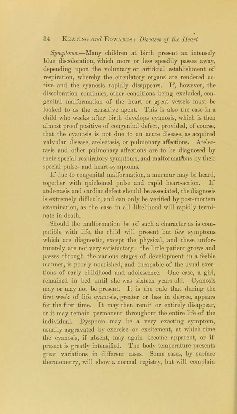 Symptoms.—Many children at birth present an intensely blue discoloration, which more or less speedily passes away, depending upon the voluntary or artificial establishment of respiration, whereby the circulatory organs are rendered ac- tive and the cyanosis rapidly disappears. If, however, the discoloration continues, other conditions being excluded, con- genital malformation of the heart or great vessels must be looked to as the causative agent. This is also the case in a child who weeks after birth develops cyanosis, which is then almost proof positive of congenital defect, provided, of course, that the cyanosis is not due to an acute disease, as acquired valvular disease, atelectasis, or pulmonary affections. Atelec- tasis and other pulmonary affections are to be diagnosed by their special respiratory symptoms, and malformatfons by their special pulse- and heart-symptoms. If due to congenital malformation, a murmur may be heard, together with quickened pulse and rapid heart-action. If atelectasis and cardiac defect should be associated, the diagnosis is extremely difficult,, and can only be verified by post-mortem examination, as the case in all likelihood will rapidly termi- nate in death. Should the malformation be of such a character as is com- patible with life, the child will present but few symptoms which are diagnostic, except the physical, and these unfor- tunately are not very satisfactory : the little patient grows and passes through the various stages of development in a feeble manner, is poorly nourished, and incapable of the usual exer- tions of early childhood and adolescence. One case, a girl, remained in bed until she was sixteen years old. Cyanosis may or may not be present. It is the rule that during the first week of life cyanosis, greater or less in degree, appears for the first time. It may then remit or entirely disappear, or it may remain permanent throughout the entire life of the individual. Dyspnoea may be a very exacting symptom, usually aggravated by exercise or excitement, at which time the cyanosis, if absent, may again become apparent, or if present is greatly intensified. The body temperature presents great variations in different cases. Some cases, by surface thermometry, will show a normal registry, but will complain