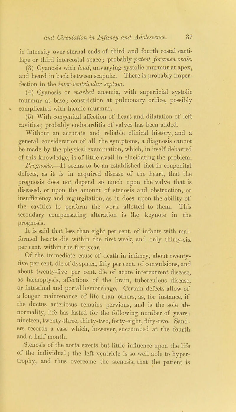 in intensity over sternal ends of third and fourth costal carti- lage or third intercostal space; probably patent foramen ovale. (3) Cyanosis with loud, unvarying systolic murmur at apex, and heard in back between scapulae. There is probably imper- fection in the inter-ventricular septum. (4) Cyanosis or marked anaemia, with superficial systolic murmur at base; constriction at pulmonary orifice, possibly complicated with haemic murmur. (5) With congenital affection of heart and dilatation of left cavities; probably endocarditis of valves has been added. Without an accurate and reliable clinical history, and a general consideration of all the symptoms, a diagnosis cannot be made by the physical examination, which, in itself debarred of this knowledge, is of little avail in elucidating the problem. Prognosis.—It seems to be an established fact in congenital defects, as it is in acquired disease of the heart, that the prognosis does not depend so much upon the valve that is diseased, or upon the amount of stenosis and obstruction, or insufficiency and regurgitation, as it does upon the ability of the cavities to perform the work allotted to them. This secondary compensating alteration is the keynote in the prognosis. It is said that less than eight per cent, of infants with mal- formed hearts die within the first week, and only thirty-six per cent, within the first year. Of the immediate cause of death in infancy, about twenty- five per cent, die of dyspnoea, fifty per cent, of convulsions, and about twenty-five per cent, die of acute intercurrent disease, as haemoptysis, affections of the brain, tuberculous disease, or intestinal and portal hemorrhage. Certain defects allow of a longer maintenance of life than others, as, for instance, if the ductus arteriosus remains pervious, and is the sole ab- normality, life has lasted for the following number of years: nineteen, twenty-three, thirty-two, forty-eight, fi fty-two. Sand- ers records a case which, however, succumbed at the fourth and a half month. Stenosis of the aorta exerts but little influence upon the life of the individual; the left ventricle is so well able to hyper- trophy, and thus overcome the stenosis, that the patient is