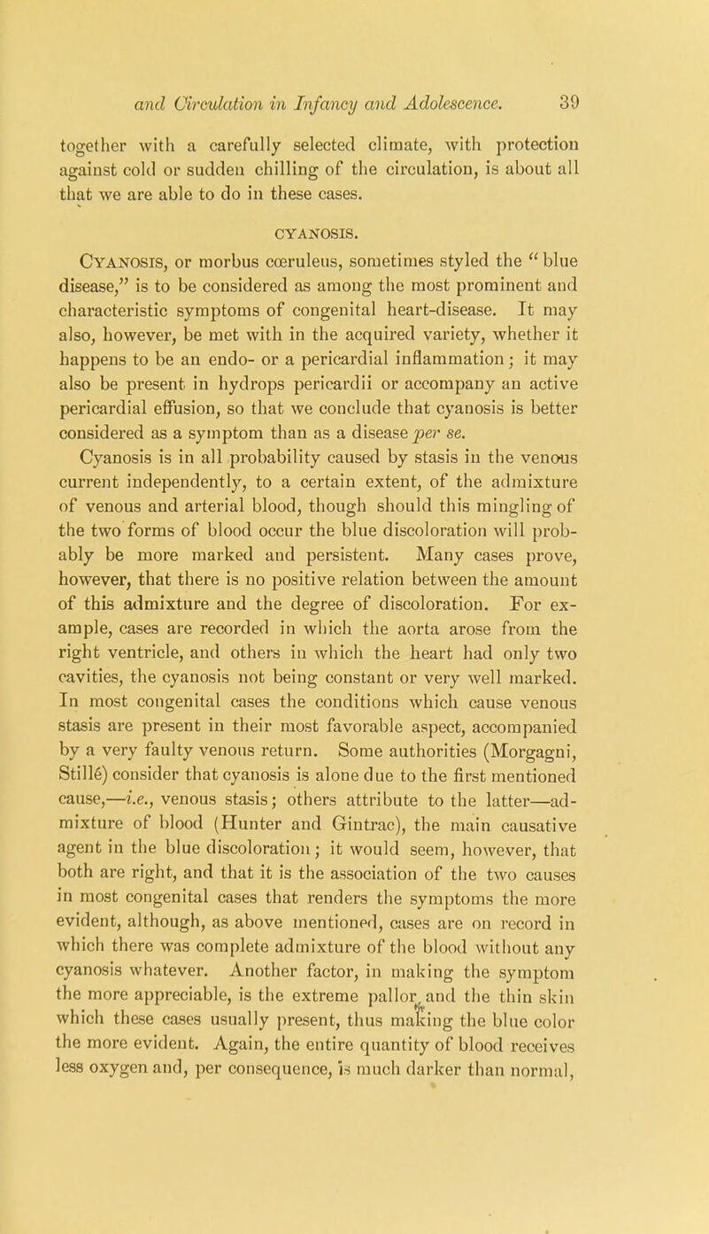 together with a carefully selected climate, with protection against cold or sudden chilling of the circulation, is about all that we are able to do in these cases. CYANOSIS. Cyanosis, or morbus cceruleus, sometimes styled the “blue disease,” is to be considered as among the most prominent and characteristic symptoms of congenital heart-disease. It may also, however, be met with in the acquired variety, whether it happens to be an endo- or a pericardial inflammation; it may also be present in hydrops pericardii or accompany an active pericardial effusion, so that we conclude that cyanosis is better considered as a symptom than as a disease per se. Cyanosis is in all probability caused by stasis in the venous current independently, to a certain extent, of the admixture of venous and arterial blood, though should this mingling of the two forms of blood occur the blue discoloration will prob- ably be more marked and persistent. Many cases prove, however, that there is no positive relation between the amount of this admixture and the degree of discoloration. For ex- ample, cases are recorded in which the aorta arose from the right ventricle, and others in which the heart had only two cavities, the cyanosis not being constant or very well marked. In most congenital cases the conditions which cause venous stasis are present in their most favorable aspect, accompanied by a very faulty venous return. Some authorities (Morgagni, Stills) consider that cyanosis is alone due to the first mentioned cause,—i.e., venous stasis; others attribute to the latter—ad- mixture of blood (Hunter and Gintrac), the main causative agent in the blue discoloration; it would seem, however, that both are right, and that it is the association of the two causes in most congenital cases that renders the symptoms the more evident, although, as above mentioned, cases are on record in which there was complete admixture of the blood without any cyanosis whatever. Another factor, in making the symptom the more appreciable, is the extreme pallor, and the thin skin which these cases usually present, thus malcing the blue color the more evident. Again, the entire quantity of blood receives less oxygen and, per consequence, is much darker than normal,