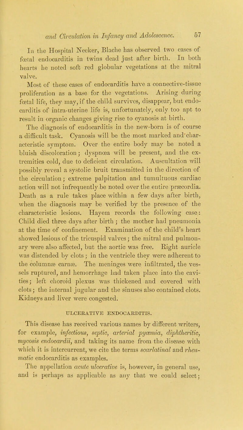 In the Hospital Necker, Blache has observed two cases of foetal endocarditis in twins dead just after birth. In both hearts he noted soft red globular vegetations at the mitral valve. Most of these cases of endocarditis have a connective-tissue proliferation as a base for the vegetations. Arising during fcetal life, they may, if the child survives, disappear, but endo- carditis of intra-uterine life is, unfortunately, only too apt to result in organic changes giving rise to cyanosis at birth. The diagnosis of endocarditis in the new-born is of course a difficult task. Cyanosis will be the most marked and'char- acteristic symptom. Over the entire body may be noted a bluish discoloration; dyspnoea will be present, and the ex- tremities cold, due to deficient circulation. Auscultation will possibly reveal a systolic bruit transmitted in the direction of the circulation; extreme palpitation and tumultuous cardiac action will not infrequently be noted over the entire prsecordia. Death as a rule takes place within a few days after birth, when the diagnosis may be verified by the presence of the characteristic lesions. Hayem records the following case: Child died three days after birth ; the mother had pneumonia at the time of confinement. Examination of the child’s heart showed lesions of the tricuspid valves ; the mitral and pulmon- ary were also affected, but the aortic was free. Right auricle was distended by clots ; in the ventricle they were adherent to the columns carme. The meninges were infiltrated, the ves- sels ruptured, and hemorrhage had taken place into the cavi- ties; left choroid plexus was thickened and covered with clots; the internal jugular and the sinuses also contained clots. Kidneys and liver were congested. ULCERATIVE ENDOCARDITIS. This disease has received various names by different writers, for example, infectious, septic, arterial pycemia, diphtheritic, mycosis endocardii, and taking its name from the disease with which it is intercurrent, we cite the terms scarlatinal and rheu- matic endocarditis as examples. The appellation acute ulcerative is, however, in general use, and is perhaps as applicable as any that we could select;