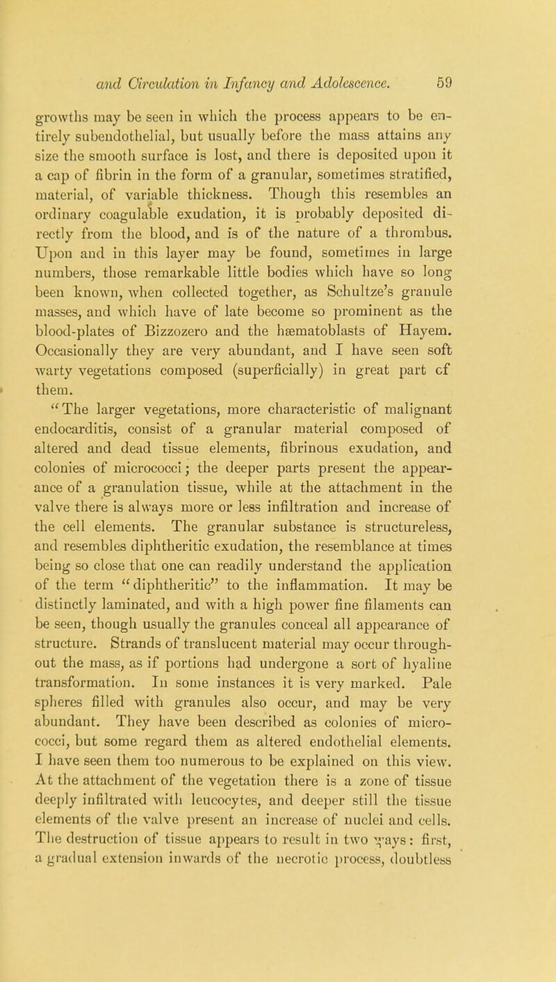 growths may be seen in which the process appears to be en- tirely subendothelial, but usually before the mass attains any size the smooth surface is lost, and there is deposited upon it a cap of fibrin in the form of a granular, sometimes stratified, material, of variable thickness. Though this resembles an ordinary coagulable exudation, it is probably deposited di- rectly from the blood, and is of the nature of a thrombus. Upon and in this layer may be found, sometimes in large numbers, those remarkable little bodies which have so long been known, when collected together, as Schultze’s grauule masses, and which have of late become so prominent as the blood-plates of Bizzozero and the haematoblasts of Hayem. Occasionally they are very abundant, and I have seen soft warty vegetations composed (superficially) in great part cf them. “The larger vegetations, more characteristic of malignant endocarditis, consist of a granular material composed of altered and dead tissue elements, fibrinous exudation, and colonies of micrococci; the deeper parts present the appear- ance of a granulation tissue, while at the attachment in the valve there is always more or less infiltration and increase of the cell elements. The granular substance is structureless, and resembles diphtheritic exudation, the resemblance at times being so close that one can readily understand the application of the term “diphtheritic” to the inflammation. It may be distinctly laminated, and with a high power fine filaments can be seen, though usually the granules conceal all appearance of structure. Strands of translucent material may occur through- out the mass, as if portions had undergone a sort of hyaline transformation. In some instances it is very marked. Pale spheres filled with granules also occur, and may be very abundant. They have been described as colonies of micro- cocci, but some regard them as altered endothelial elements. I have seen them too numerous to be explained on this view. At the attachment of the vegetation there is a zone of tissue deeply infiltrated with leucocytes, and deeper still the tissue elements of the valve present an increase of nuclei and cells. The destruction of tissue appears to result in two g’ays : first, a gradual extension inwards of the necrotic process, doubtless