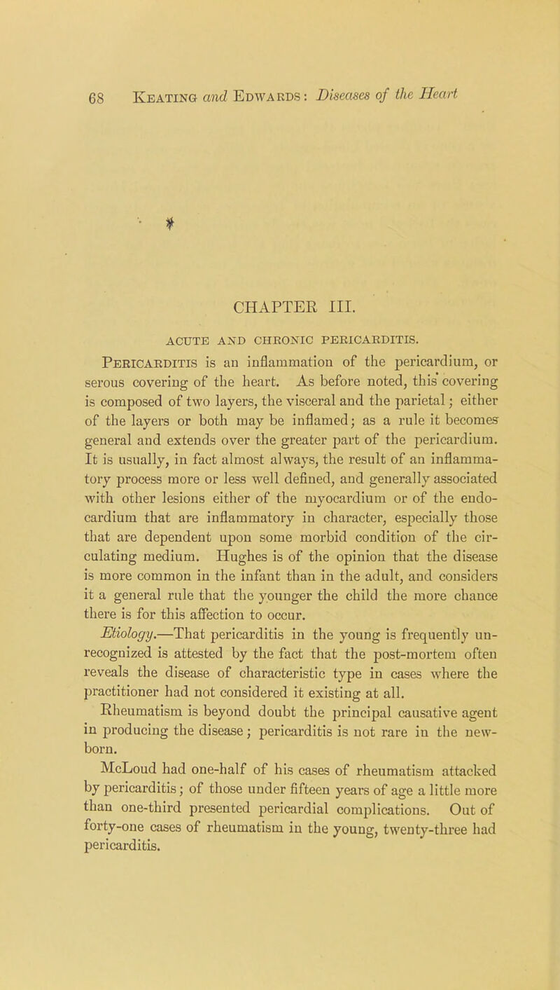 * CHAPTER III. ACUTE AND CHRONIC PERICARDITIS. Pericarditis is an inflammation of the pericardium, or serous covering of the heart. As before noted, this covering is composed of two layers, the visceral and the parietal; either of the layers or both may be inflamed; as a rule it becomes general and extends over the greater part of the pericardium. It is usually, in fact almost always, the result of an inflamma- tory process more or less well defined, and generally associated with other lesions either of the myocardium or of the endo- cardium that are inflammatory in character, especially those that are dependent upon some morbid condition of the cir- culating medium. Hughes is of the opinion that the disease is more common in the infant than in the adult, and considers it a general rule that the younger the child the more chance there is for this affection to occur. Etiology.—That pericarditis in the young is frequently un- recognized is attested by the fact that the post-mortem often reveals the disease of characteristic type iu cases where the practitioner had not considered it existing at all. Rheumatism is beyond doubt the principal causative agent in producing the disease ; pericarditis is not rare iu the new- born. McLoud had one-half of his cases of rheumatism attacked by pericarditis; of those under fifteen years of age a little more than one-third presented pericardial complications. Out of forty-one cases of rheumatism in the young, twenty-three had pericarditis.