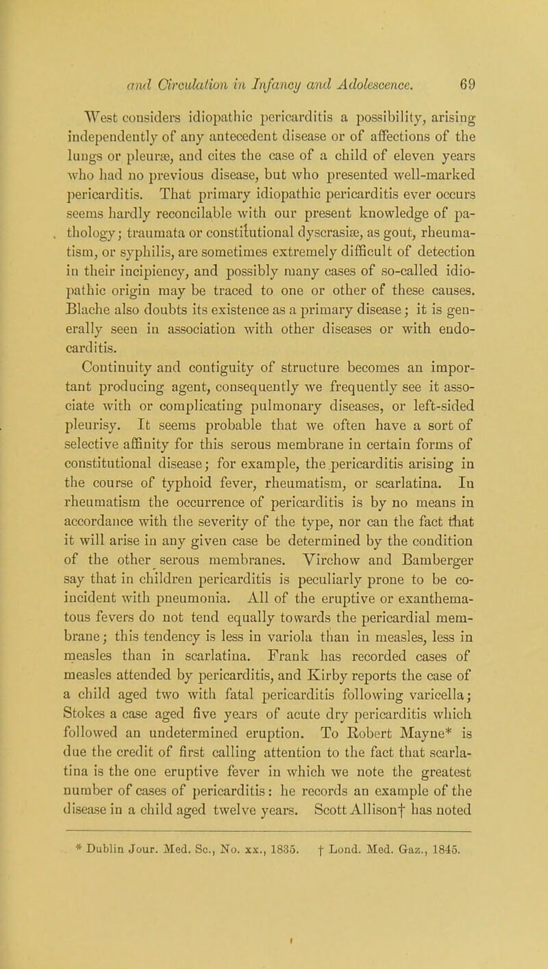 West considers idiopathic pericarditis a possibility, arising independently of any antecedent disease or of affections of the lungs or pleurae, and cites the case of a child of eleven years who had no previous disease, but who presented well-marked pericarditis. That primary idiopathic pericarditis ever occurs seems hardly reconcilable with our present knowledge of pa- thology; traumata or constitutional dyscrasise, as gout, rheuma- tism, or syphilis, are sometimes extremely difficult of detection in their incipiency, and possibly many cases of so-called idio- pathic origin may be traced to one or other of these causes. Blache also doubts its existence as a primary disease; it is gen- erally seen in association with other diseases or with endo- carditis. Continuity and contiguity of structure becomes an impor- tant producing agent, consequently we frequently see it asso- ciate with or complicating pulmonary diseases, or left-sided pleurisy. It seems probable that we often have a sort of selective affinity for this serous membrane in certain forms of constitutional disease; for example, the pericarditis arising in the course of typhoid fever, rheumatism, or scarlatina. Iu rheumatism the occurrence of pericarditis is by no means in accordance with the severity of the type, nor can the fact that it will arise in any given case be determined by the condition of the other serous membranes. Virchow and Bamberger say that in children pericarditis is peculiarly prone to be co- incident with pneumonia. All of the eruptive or exanthema- tous fevers do not tend equally towards the pericardial mem- brane; this tendency is less in variola than in measles, less in measles than in scarlatina. Frank has recorded cases of measles attended by pericarditis, and Kirby reports the case of a child aged two with fatal pericarditis following varicella; Stokes a case aged five years of acute dry pericarditis which followed an undetermined eruption. To Robert Mayue* is due the credit of first calling attention to the fact that scarla- tina is the one eruptive fever in which we note the greatest number of cases of pericarditis: he records an example of the disease in a child aged twelve years. Scott Allisonf has noted * Dublin Jour. Med. Sc., No. xx., 1835. f Lond. Med. Gaz., 1845.