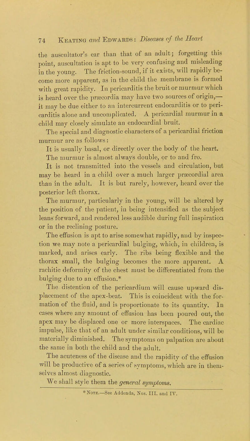 the auscnltator’s ear than that of an adult; forgetting this point, auscultation is apt to be very confusing and misleading in the young. The friction-sound, if it exists, will rapidly be- come more apparent, as in the child the membrane is formed with great rapidity. In pericarditis the bruit or murmur which is heard over the prsecordia may have two sources of origin,— it may be due either to an intercurrent endocarditis or to peri- carditis alone and uncomplicated. A pericardial murmur in a child may closely simulate an endocardial bruit. The special and diagnostic characters of a pericardial friction murmur are as follows : It is usually basal, or directly over the body of the heart. The murmur is almost always double, or to and fro. It is not transmitted into the vessels and circulation, but may be heard in a child over a much larger prsecordial area than in the adult. It is but rarely, however, heard over the posterior left thorax. The murmur, particularly in the young, will be altered by the position of the patient, in being intensified as the subject leans forward, and rendered less audible during full inspiration or in the reclining posture. The effusion is apt to arise somewhat rapidly, and by inspec- tion we may note a pericardial bulging, which, in children, is marked, and arises early. The ribs being flexible and the thorax small, the bulging becomes the more apparent. A rachitic deformity of the chest must be differentiated from the bulging due to an effusion.* The distention of the pericardium will cause upward dis- placement of the apex-beat. This is coincident with the for- mation of the fluid, and is proportionate to its quantity. In cases where any amount of effusion has been poured out, the apex may be displaced one or more interspaces. The cardiac impulse, like that of an adult under similar conditions, will be materially diminished. The symptoms on palpation are about the same in both the child and the adult. The acuteness of the disease and the rapidity of the effusion will be productive of a series of symptoms, which are in them- selves almost diagnostic. We shall style them the genial symptoms. * Note.—See Addenda, Nos. III. and IV.